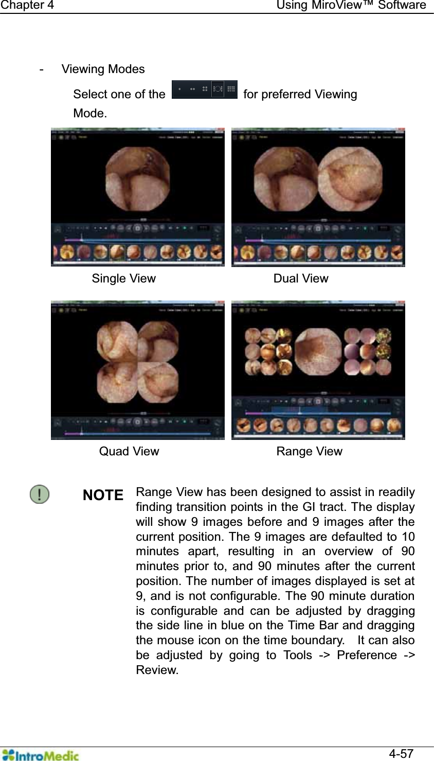   Chapter 4                                    Using 0LUR9LHZ Software  4-57  - Viewing Modes   Select one of the   for preferred Viewing     Mode.  Single View                   Dual View Quad View                   Range View  NOTE  Range View has been designed to assist in readily finding transition points in the GI tract. The display will show 9 images before and 9 images after the current position. The 9 images are defaulted to 10 minutes apart, resulting in an overview of 90 minutes prior to, and 90 minutes after the current position. The number of images displayed is set at 9, and is not configurable. The 90 minute duration is configurable and can be adjusted by dragging the side line in blue on the Time Bar and dragging the mouse icon on the time boundary.    It can also be adjusted by going to Tools -&gt; Preference -&gt; Review.  