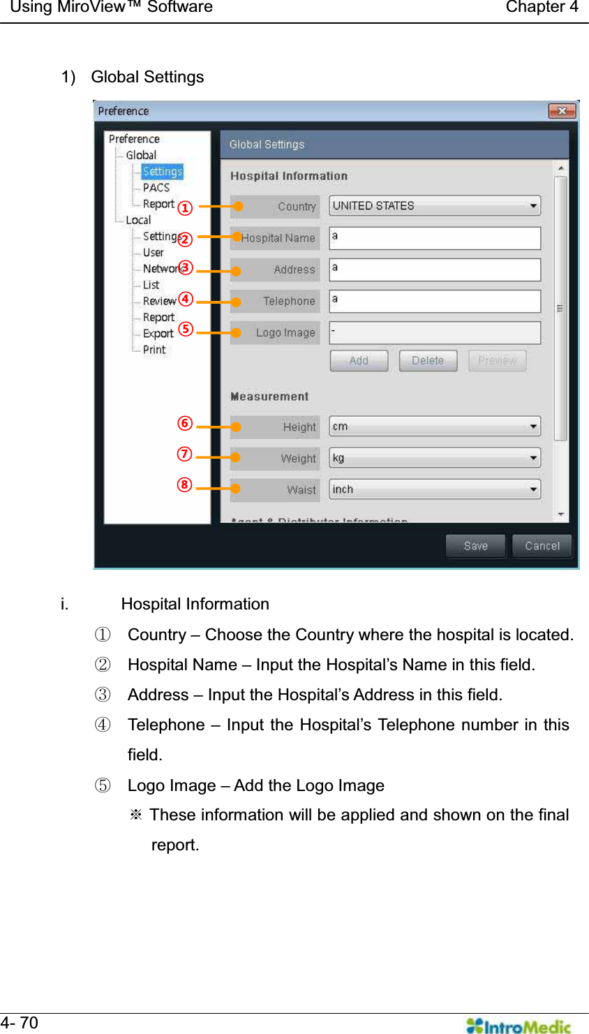   Using MiroView Software                                   Chapter 4   4- 70  1) Global Settings  i. Hospital Information ཛ Country ± Choose the Country where the hospital is located. ཛྷ Hospital Name ± ,QSXWWKH+RVSLWDO¶V1DPHLQ this field. ཝ Address ± ,QSXWWKH+RVSLWDO¶V$GGUHVVLQWKLVILHOG ཞ Telephone ± ,QSXWWKH+RVSLWDO¶V7HOHSKRQHQXPEHULQWKLVfield. ཟ Logo Image ± Add the Logo Image ୔ These information will be applied and shown on the final    report. § ¨ © ¢ £ ¤ ¥ ¦ 