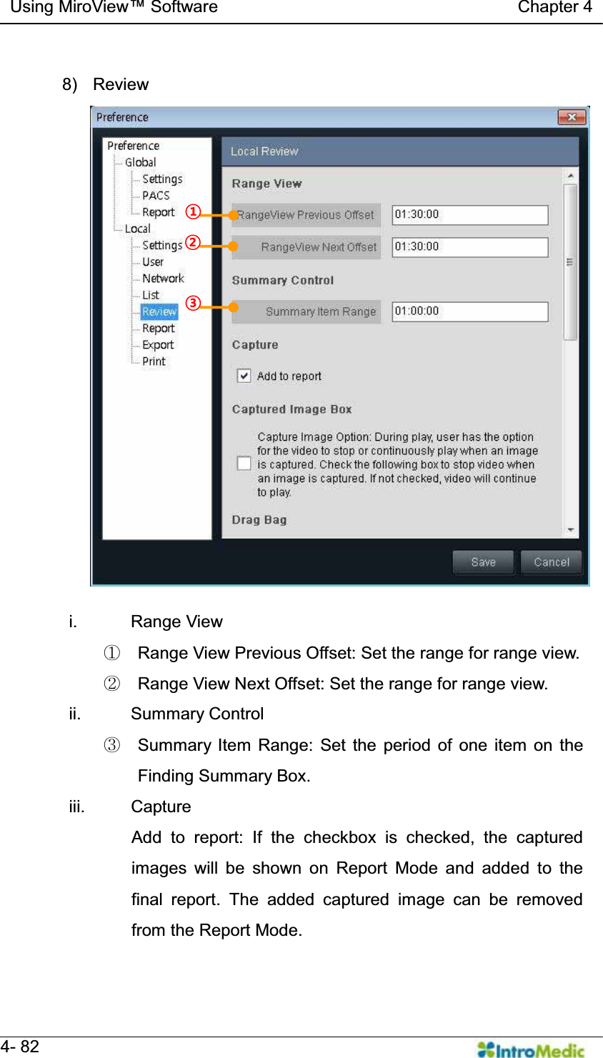   Using MiroView Software                                   Chapter 4   4- 82  8) Review  i. Range View ཛ  Range View Previous Offset: Set the range for range view. ཛྷ  Range View Next Offset: Set the range for range view. ii. Summary Control ཝ  Summary Item Range: Set the period of one item on the Finding Summary Box. iii. Capture Add to report: If the checkbox is checked, the captured images will be shown on Report Mode and added to the final report. The added captured image can be removed from the Report Mode. ¢ £ ¤ 