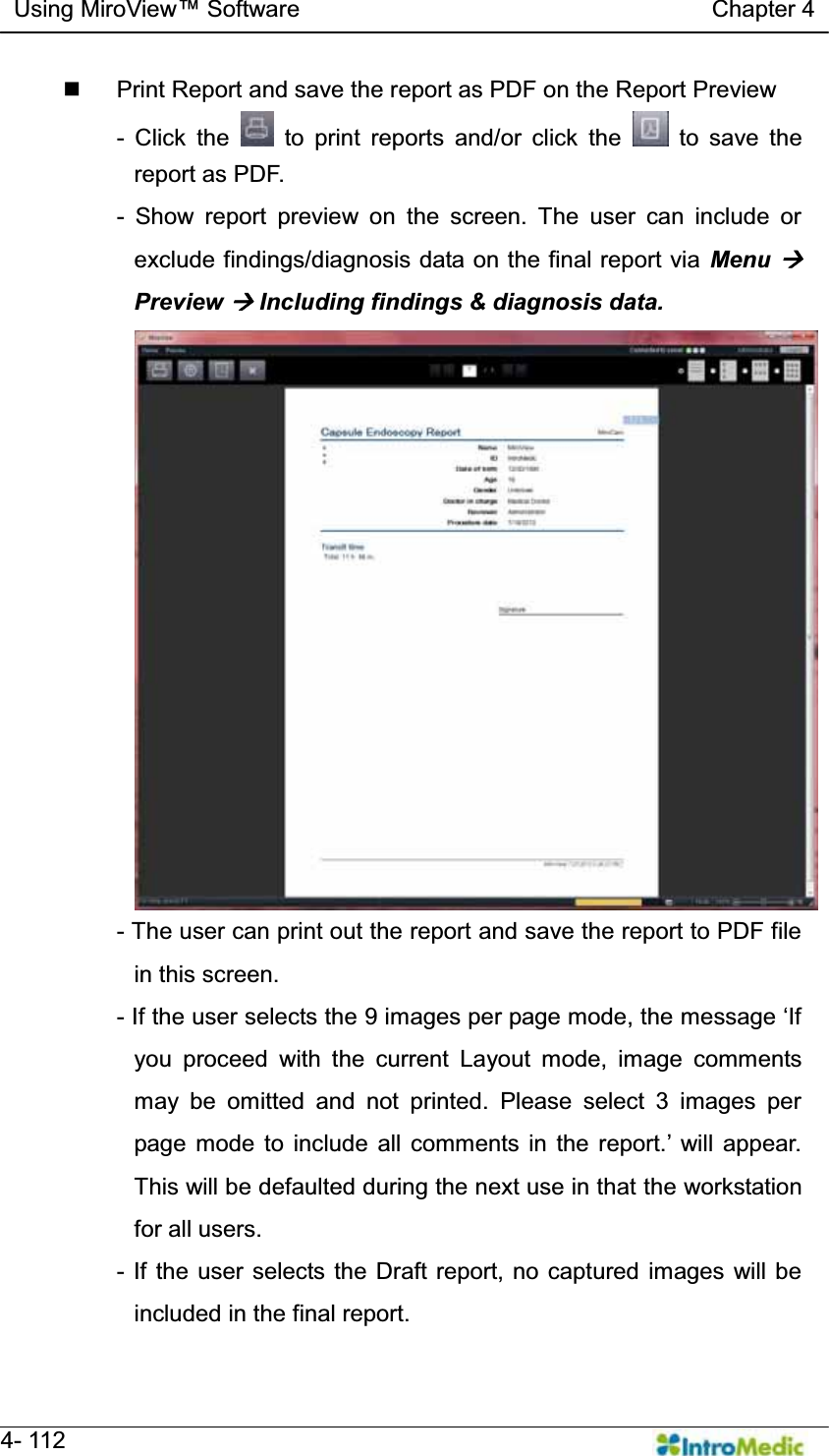   Using MiroView Software                                   Chapter 4   4- 112   Print Report and save the report as PDF on the Report Preview - Click the   to print reports and/or click the   to save the report as PDF. - Show report preview on the screen. The user can include or exclude findings/diagnosis data on the final report via Menu Æ Preview Æ Including findings &amp; diagnosis data. - The user can print out the report and save the report to PDF file in this screen. - IIWKHXVHUVHOHFWVWKHLPDJHVSHUSDJHPRGHWKHPHVVDJHµ,Iyou proceed with the current Layout mode, image comments may be omitted and not printed. Please select 3 images per SDJH PRGH WR LQFOXGH DOO FRPPHQWV LQ WKH UHSRUW¶ ZLOO DSSHDUThis will be defaulted during the next use in that the workstation for all users. - If the user selects the Draft report, no captured images will be included in the final report. 