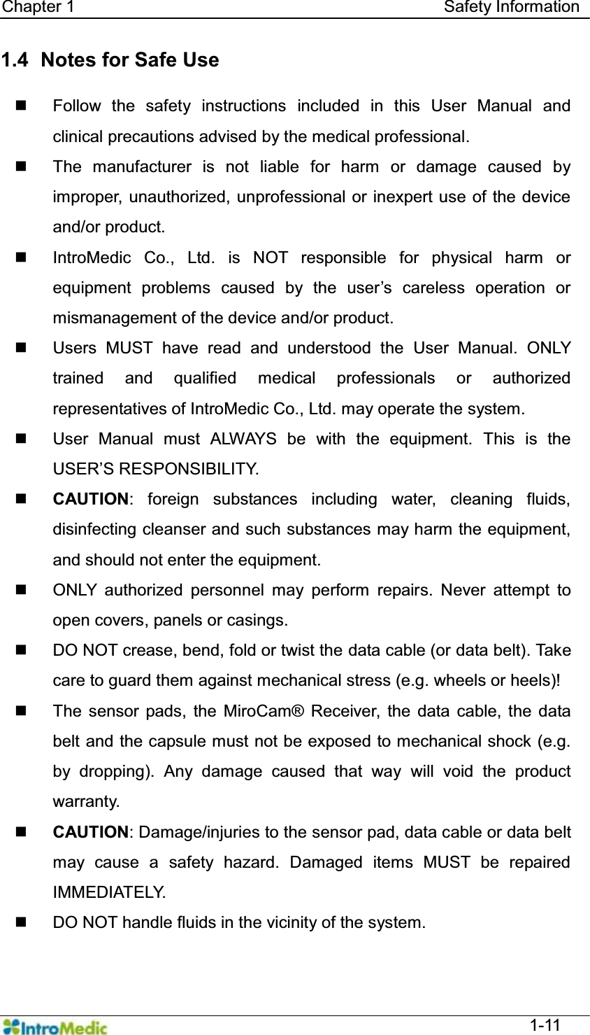   Chapter 1                                            Safety Information  1-11 1.4   Notes for Safe Use      Follow the safety instructions included in this User Manual and clinical precautions advised by the medical professional.     The manufacturer is not liable for harm or damage caused by improper, unauthorized, unprofessional or inexpert use of the device and/or product.   IntroMedic Co., Ltd. is NOT responsible for physical harm or HTXLSPHQW SUREOHPV FDXVHG E\ WKH XVHU¶V FDUHOHVV RSHUDWLRQ RUmismanagement of the device and/or product.   Users MUST have read and understood the User Manual. ONLY trained and qualified medical professionals or authorized representatives of IntroMedic Co., Ltd. may operate the system.   User Manual must ALWAYS be with the equipment. This is the 86(5¶65(63216,%,/,7&lt;.  CAUTION: foreign substances including water, cleaning fluids, disinfecting cleanser and such substances may harm the equipment, and should not enter the equipment.     ONLY authorized personnel may perform repairs. Never attempt to open covers, panels or casings.   DO NOT crease, bend, fold or twist the data cable (or data belt). Take care to guard them against mechanical stress (e.g. wheels or heels)!     The sensor pads, the MiroCam® Receiver, the data cable, the data belt and the capsule must not be exposed to mechanical shock (e.g. by dropping). Any damage caused that way will void the product warranty.  CAUTION: Damage/injuries to the sensor pad, data cable or data belt may cause a safety hazard. Damaged items MUST be repaired IMMEDIATELY.   DO NOT handle fluids in the vicinity of the system. 