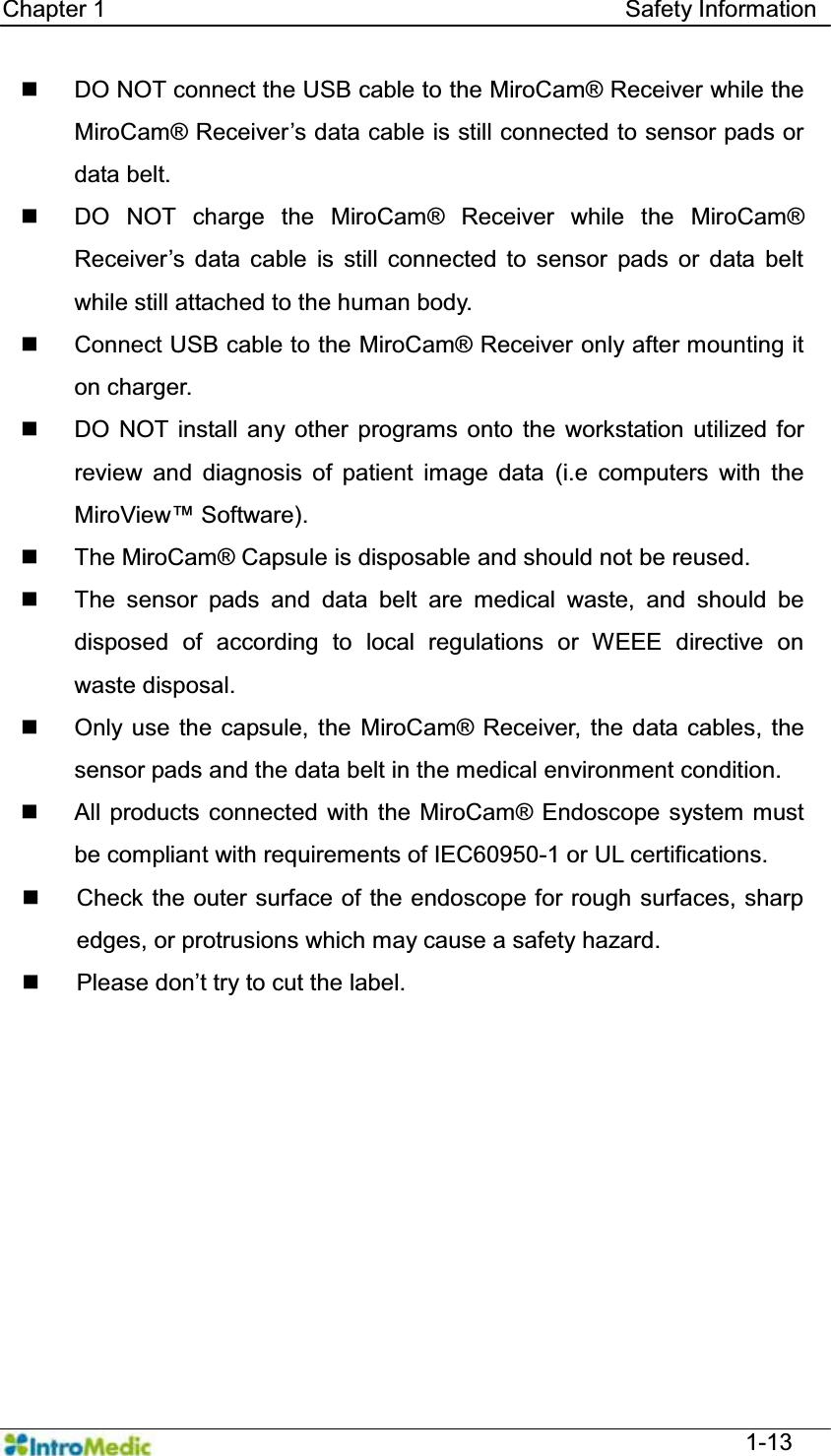   Chapter 1                                            Safety Information  1-13   DO NOT connect the USB cable to the MiroCam® Receiver while the MiroCam® Receiver¶Vdata cable is still connected to sensor pads or data belt.   DO NOT charge the MiroCam® Receiver while the MiroCam® 5HFHLYHU¶V GDWD FDEOH LV VWLOO FRQQHFWHG WR VHQVRU SDGV RU GDWDEHOWwhile still attached to the human body.    Connect USB cable to the MiroCam® Receiver only after mounting it on charger.   DO NOT install any other programs onto the workstation utilized for review and diagnosis of patient image data (i.e computers with the 0LUR9LHZ Software).   The MiroCam® Capsule is disposable and should not be reused.   The sensor pads and data belt are medical waste, and should be disposed of according to local regulations or WEEE directive on waste disposal.  Only use the capsule, the MiroCam® Receiver, the data cables, the sensor pads and the data belt in the medical environment condition.   All products connected with the MiroCam® Endoscope system must be compliant with requirements of IEC60950-1 or UL certifications.   Check the outer surface of the endoscope for rough surfaces, sharp edges, or protrusions which may cause a safety hazard.  3OHDVHGRQ¶WWU\WRFXWWKHODEHO  