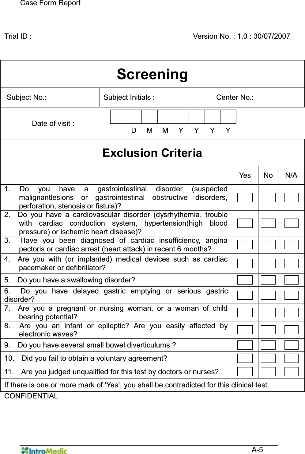   Case Form Report  A-5  Trial ID :      Version No. : 1.0 : 30/07/2007 Screening Subject No.:    Subject Initials :    Center No.:   Date of visit :             D M M Y Y Y Y  Exclusion Criteria  Yes No N/A 1. Do you have a gastrointestinal disorder (suspected malignantlesions or gastrointestinal obstructive disorders, perforation, stenosis or fistula)?       2.  Do you have a cardiovascular disorder (dysrhythemia, trouble with cardiac conduction system, hypertension(high blood pressure) or ischemic heart disease)?       3.  Have you been diagnosed of cardiac insufficiency, angina pectoris or cardiac arrest (heart attack) in recent 6 months?        4.  Are you with (or implanted) medical devices such as cardiac pacemaker or defibrillator?        5.    Do you have a swallowing disorder?        6.  Do you have delayed gastric emptying or serious gastric disorder?        7.  Are you a pregnant or nursing woman, or a woman of child bearing potential?        8.  Are you an infant or epileptic? Are you easily affected by electronic waves?        9.    Do you have several small bowel diverticulums ?        10.    Did you fail to obtain a voluntary agreement?        11.    Are you judged unqualified for this test by doctors or nurses?        ,IWKHUHLVRQHRUPRUHPDUNRIµ&lt;HV¶\RXVKDOOEHFRQWUDGLFWHGIRUWKLVFOLQLFDOWHVW CONFIDENTIAL     