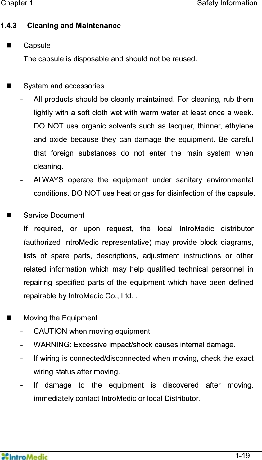   Chapter 1                                            Safety Information  1-19 1.4.3  Cleaning and Maintenance   Capsule The capsule is disposable and should not be reused.   System and accessories -  All products should be cleanly maintained. For cleaning, rub them lightly with a soft cloth wet with warm water at least once a week. DO NOT use organic solvents such as lacquer, thinner, ethylene and oxide because they can damage the equipment. Be careful that foreign substances do not enter the main system when cleaning.  -  ALWAYS operate the equipment under sanitary environmental conditions. DO NOT use heat or gas for disinfection of the capsule.     Service Document If required, or upon request, the local IntroMedic distributor (authorized IntroMedic representative) may provide block diagrams, lists of spare parts, descriptions, adjustment instructions or other related information which may help qualified technical personnel in repairing specified parts of the equipment which have been defined repairable by IntroMedic Co., Ltd. .    Moving the Equipment -  CAUTION when moving equipment. -  WARNING: Excessive impact/shock causes internal damage. -  If wiring is connected/disconnected when moving, check the exact wiring status after moving. -  If damage to the equipment is discovered after moving, immediately contact IntroMedic or local Distributor.   