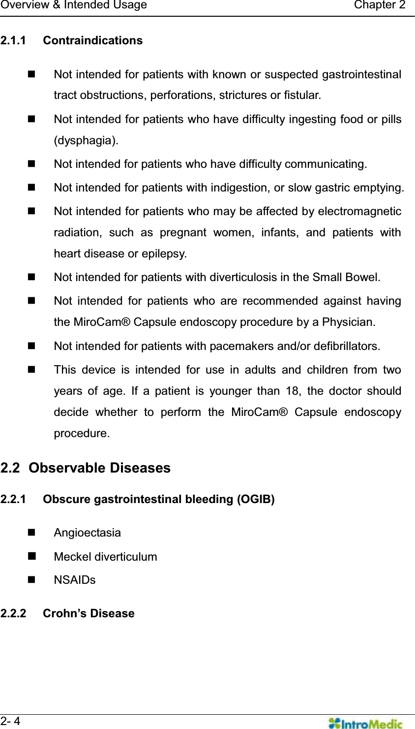   Overview &amp; Intended Usage                                   Chapter 2   2- 4 2.1.1 Contraindications    Not intended for patients with known or suspected gastrointestinal tract obstructions, perforations, strictures or fistular.   Not intended for patients who have difficulty ingesting food or pills (dysphagia).   Not intended for patients who have difficulty communicating.   Not intended for patients with indigestion, or slow gastric emptying.    Not intended for patients who may be affected by electromagnetic radiation, such as pregnant women, infants, and patients with heart disease or epilepsy.   Not intended for patients with diverticulosis in the Small Bowel.   Not intended for patients who are recommended against having the MiroCam® Capsule endoscopy procedure by a Physician.   Not intended for patients with pacemakers and/or defibrillators.   This device is intended for use in adults and children from two years of age. If a patient is younger than 18, the doctor should decide whether to perform the MiroCam® Capsule endoscopy procedure.  2.2   Observable  Diseases  2.2.1 Obscure gastrointestinal bleeding (OGIB)   Angioectasia  Meckel diverticulum  NSAIDs   2.2.2  &amp;URKQ¶V&apos;LVHDVH  