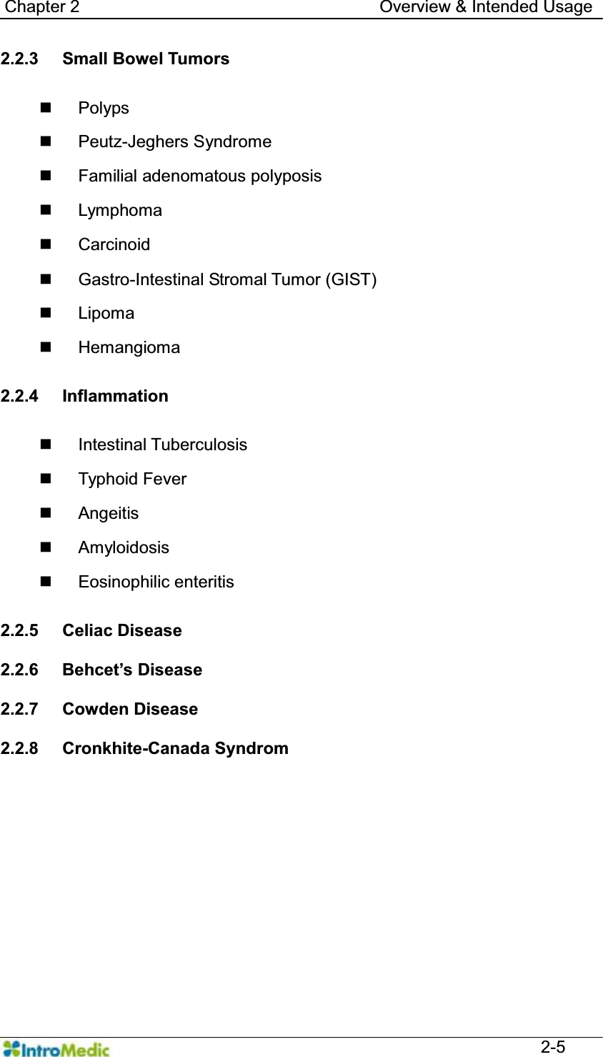   Chapter 2                                   Overview &amp; Intended Usage  2-5 2.2.3 Small Bowel Tumors    Polyps  Peutz-Jeghers Syndrome  Familial adenomatous polyposis  Lymphoma  Carcinoid   Gastro-Intestinal Stromal Tumor (GIST)  Lipoma  Hemangioma  2.2.4 Inflammation   Intestinal Tuberculosis  Typhoid Fever  Angeitis  Amyloidosis  Eosinophilic enteritis  2.2.5 Celiac Disease  2.2.6  %HKFHW¶V&apos;LVHDVH  2.2.7 Cowden Disease  2.2.8 Cronkhite-Canada Syndrom    