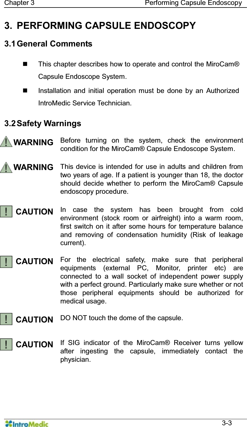   Chapter 3                                Performing Capsule Endoscopy  3-3 3. PERFORMING CAPSULE ENDOSCOPY  3.1 General  Comments      This chapter describes how to operate and control the MiroCam® Capsule Endoscope System.  Installation and initial operation must be done by an Authorized IntroMedic Service Technician.    3.2 Safety  Warnings  WARNING Before turning on the system, check the environment condition for the MiroCam® Capsule Endoscope System.  WARNING This device is intended for use in adults and children from two years of age. If a patient is younger than 18, the doctor should decide whether to perform the MiroCam® Capsule endoscopy procedure.  CAUTION  In case the system has been brought from cold environment (stock room or airfreight) into a warm room, first switch on it after some hours for temperature balance and removing of condensation humidity (Risk of leakage current).  CAUTION  For the electrical safety, make sure that peripheral equipments (external PC, Monitor, printer etc) are connected to a wall socket of independent power supply with a perfect ground. Particularly make sure whether or not those peripheral equipments should be authorized for medical usage.  CAUTION  DO NOT touch the dome of the capsule.   CAUTION  If SIG indicator of the MiroCam® Receiver turns yellow after ingesting the capsule, immediately contact the physician.   