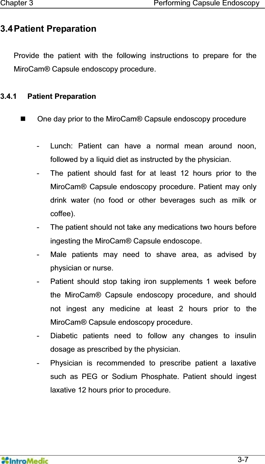   Chapter 3                                Performing Capsule Endoscopy  3-7 3.4 Patient  Preparation  Provide the patient with the following instructions to prepare for the MiroCam® Capsule endoscopy procedure.  3.4.1 Patient Preparation    One day prior to the MiroCam® Capsule endoscopy procedure  - Lunch: Patient can have a normal mean around noon, followed by a liquid diet as instructed by the physician. -  The patient should fast for at least 12 hours prior to the MiroCam® Capsule endoscopy procedure. Patient may only drink water (no food or other beverages such as milk or coffee). -  The patient should not take any medications two hours before ingesting the MiroCam® Capsule endoscope. -  Male patients may need to shave area, as advised by physician or nurse. -  Patient should stop taking iron supplements 1 week before the MiroCam® Capsule endoscopy procedure, and should not ingest any medicine at least 2 hours prior to the MiroCam® Capsule endoscopy procedure. -  Diabetic patients need to follow any changes to insulin dosage as prescribed by the physician.   - Physician is recommended to prescribe patient a laxative such as PEG or Sodium Phosphate. Patient should ingest laxative 12 hours prior to procedure.   