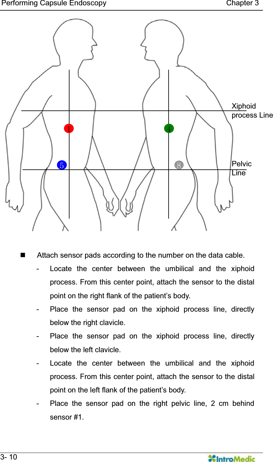   Performing Capsule Endoscopy                                Chapter 3   3- 10     3.5.2                  Attach sensor pads according to the number on the data cable. - Locate the center between the umbilical and the xiphoid process. From this center point, attach the sensor to the distal SRLQWRQWKHULJKWIODQNRIWKHSDWLHQW¶VERG\ - Place the sensor pad on the xiphoid process line, directly below the right clavicle. - Place the sensor pad on the xiphoid process line, directly below the left clavicle. - Locate the center between the umbilical and the xiphoid process. From this center point, attach the sensor to the distal SRLQWRQWKHOHIWIODQNRIWKHSDWLHQW¶VERG\ - Place the sensor pad on the right pelvic line, 2 cm behind sensor #1. 5 8  Pelvic Line Xiphoid process Line 1  4 