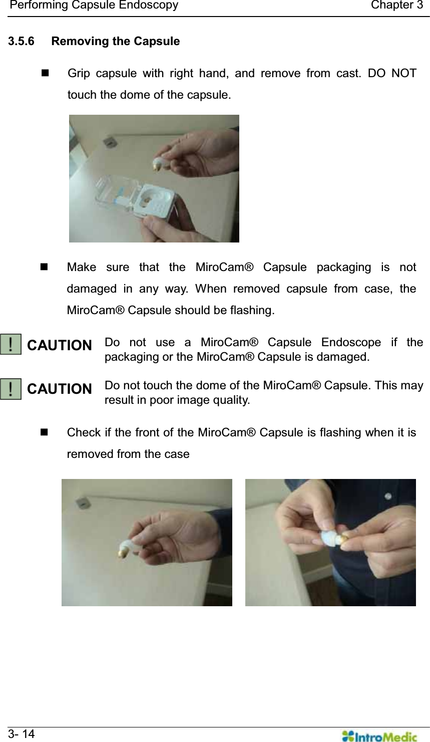  Performing Capsule Endoscopy                                Chapter 3   3- 14 3.5.6  Removing the Capsule    Grip capsule with right hand, and remove from cast. DO NOT touch the dome of the capsule.    Make sure that the MiroCam® Capsule packaging is not damaged in any way. When removed capsule from case, the MiroCam® Capsule should be flashing.  CAUTION Do not use a MiroCam® Capsule Endoscope if the packaging or the MiroCam® Capsule is damaged.   CAUTION Do not touch the dome of the MiroCam® Capsule. This may result in poor image quality.    Check if the front of the MiroCam® Capsule is flashing when it is removed from the case  