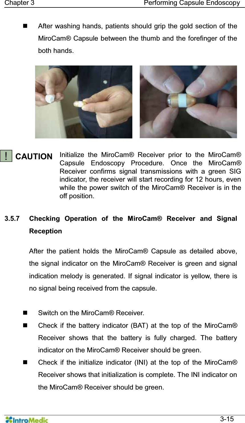   Chapter 3                                Performing Capsule Endoscopy  3-15   After washing hands, patients should grip the gold section of the MiroCam® Capsule between the thumb and the forefinger of the both hands.   CAUTION Initialize the MiroCam® Receiver prior to the MiroCam® Capsule Endoscopy Procedure. Once the MiroCam® Receiver confirms signal transmissions with a green SIG indicator, the receiver will start recording for 12 hours, even while the power switch of the MiroCam® Receiver is in the off position.  3.5.7  Checking Operation of the MiroCam® Receiver and Signal Reception  After the patient holds the MiroCam® Capsule as detailed above, the signal indicator on the MiroCam® Receiver is green and signal indication melody is generated. If signal indicator is yellow, there is no signal being received from the capsule.    Switch on the MiroCam® Receiver.   Check if the battery indicator (BAT) at the top of the MiroCam® Receiver shows that the battery is fully charged. The battery indicator on the MiroCam® Receiver should be green.   Check if the initialize indicator (INI) at the top of the MiroCam® Receiver shows that initialization is complete. The INI indicator on the MiroCam® Receiver should be green. 