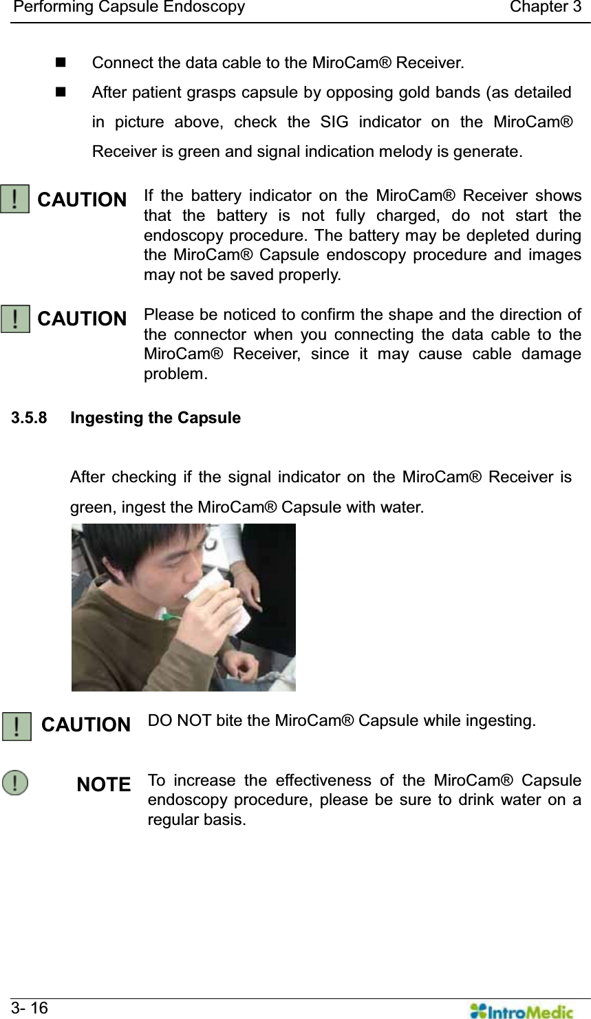   Performing Capsule Endoscopy                                Chapter 3   3- 16   Connect the data cable to the MiroCam® Receiver.   After patient grasps capsule by opposing gold bands (as detailed in picture above, check the SIG indicator on the MiroCam® Receiver is green and signal indication melody is generate.  CAUTION If the battery indicator on the MiroCam® Receiver shows that the battery is not fully charged, do not start the endoscopy procedure. The battery may be depleted during the MiroCam® Capsule endoscopy procedure and images may not be saved properly.  CAUTION  Please be noticed to confirm the shape and the direction of the connector when you connecting the data cable to the MiroCam® Receiver, since it may cause cable damage problem.  3.5.8 Ingesting the Capsule  After checking if the signal indicator on the MiroCam® Receiver is green, ingest the MiroCam® Capsule with water.  CAUTION DO NOT bite the MiroCam® Capsule while ingesting.   NOTE To increase the effectiveness of the MiroCam® Capsule endoscopy procedure, please be sure to drink water on a regular basis.  