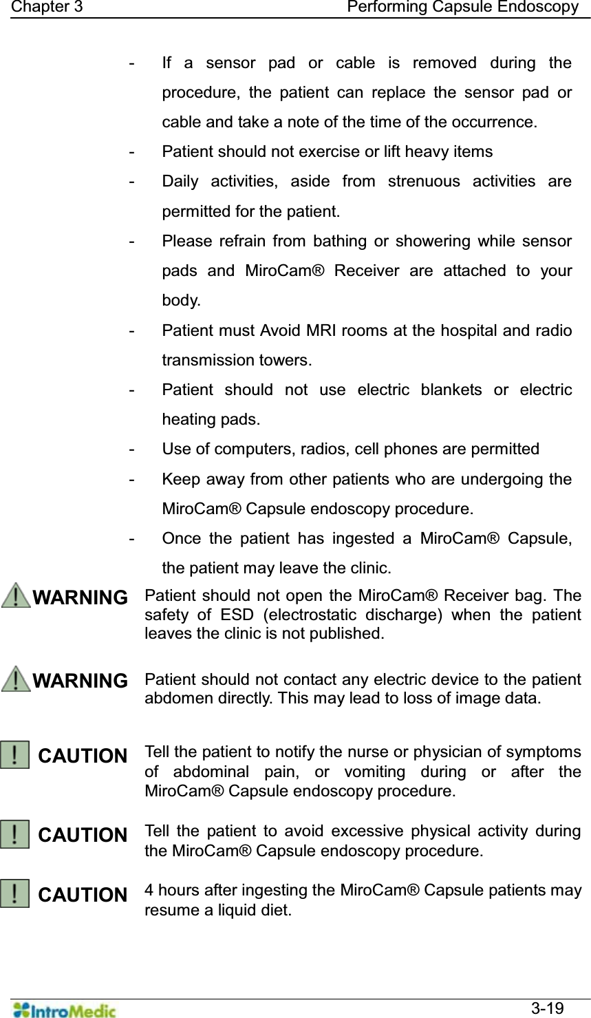   Chapter 3                                Performing Capsule Endoscopy  3-19 -  If a sensor pad or cable is removed during the procedure, the patient can replace the sensor pad or cable and take a note of the time of the occurrence.   -  Patient should not exercise or lift heavy items - Daily activities, aside from strenuous activities are permitted for the patient.   -  Please refrain from bathing or showering while sensor pads and MiroCam® Receiver are attached to your body.  -  Patient must Avoid MRI rooms at the hospital and radio transmission towers.   -  Patient should not use electric blankets or electric heating pads. -  Use of computers, radios, cell phones are permitted -  Keep away from other patients who are undergoing the MiroCam® Capsule endoscopy procedure. -  Once the patient has ingested a MiroCam® Capsule, the patient may leave the clinic. WARNING Patient should not open the MiroCam® Receiver bag. The safety of ESD (electrostatic discharge) when the patient leaves the clinic is not published.  WARNING Patient should not contact any electric device to the patient abdomen directly. This may lead to loss of image data.    CAUTION  Tell the patient to notify the nurse or physician of symptoms of abdominal pain, or vomiting during or after the MiroCam® Capsule endoscopy procedure.  CAUTION  Tell the patient to avoid excessive physical activity during the MiroCam® Capsule endoscopy procedure.  CAUTION  4 hours after ingesting the MiroCam® Capsule patients may resume a liquid diet.  