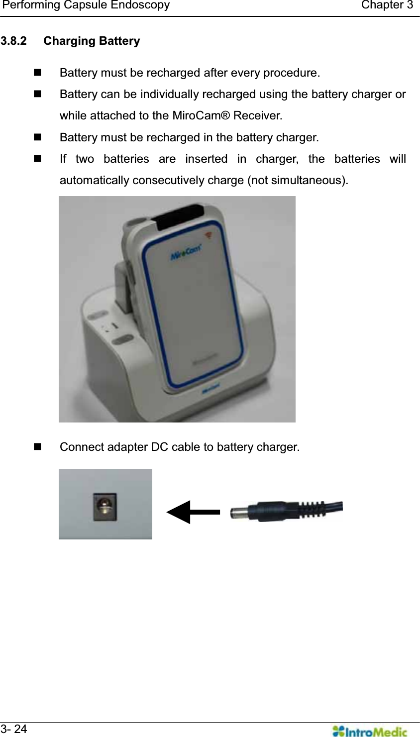   Performing Capsule Endoscopy                                Chapter 3   3- 24 3.8.2 Charging Battery    Battery must be recharged after every procedure.   Battery can be individually recharged using the battery charger or while attached to the MiroCam® Receiver.   Battery must be recharged in the battery charger.   If two batteries are inserted in charger, the batteries will automatically consecutively charge (not simultaneous).      Connect adapter DC cable to battery charger.  