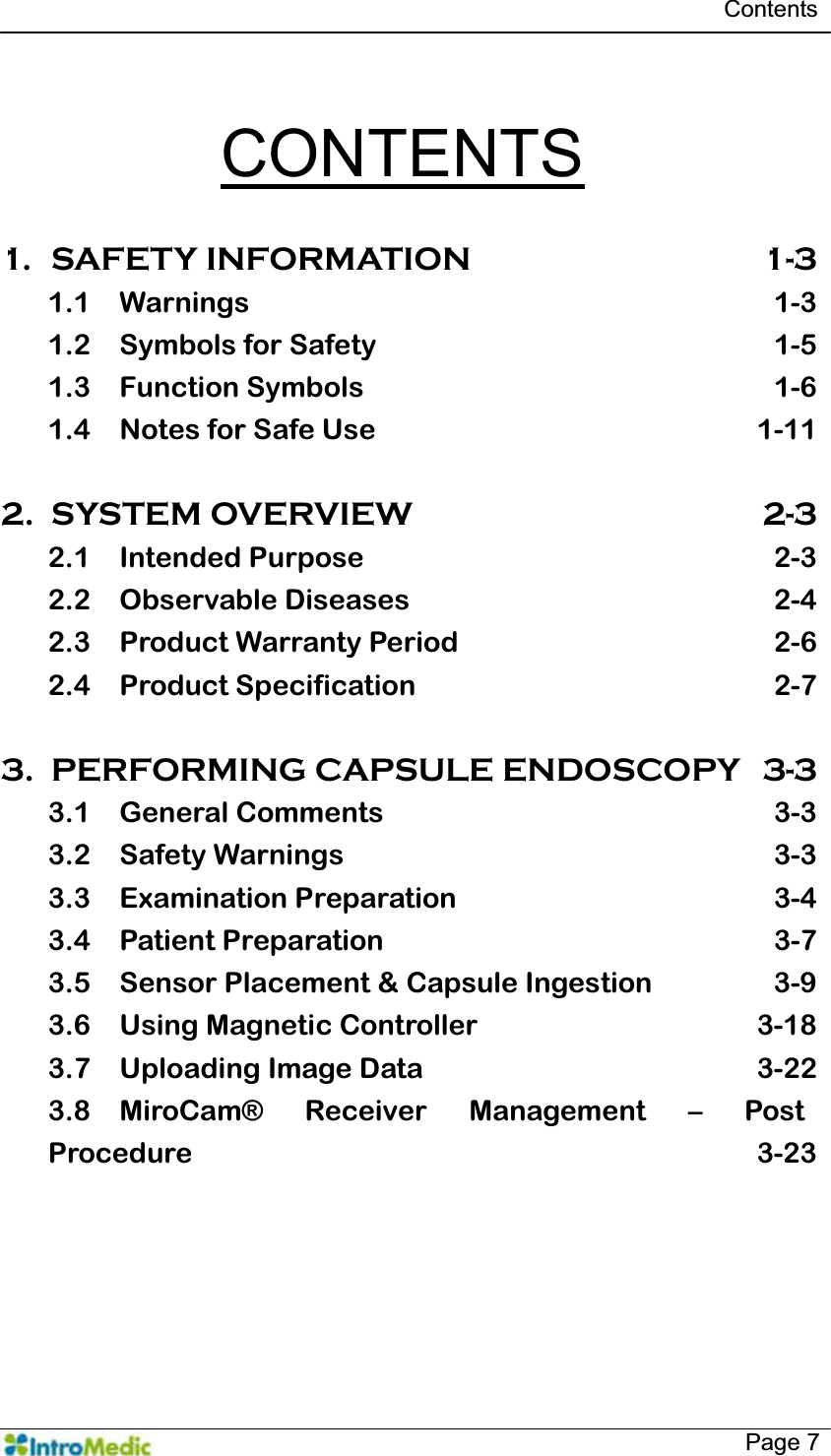   Contents   Page 7  CONTENTS  1. SAFETY INFORMATION  1-3 1.1 Warnings 1-3 1.2 Symbols for Safety  1-5 1.3 Function Symbols  1-6 1.4 Notes for Safe Use  1-11  2. SYSTEM OVERVIEW  2-3 2.1 Intended Purpose  2-3 2.2 Observable Diseases  2-4 2.3 Product Warranty Period  2-6 2.4 Product Specification  2-7  3. PERFORMING CAPSULE ENDOSCOPY  3-3 3.1 General Comments  3-3 3.2 Safety Warnings  3-3 3.3 Examination Preparation  3-4 3.4 Patient Preparation  3-7 3.5 Sensor Placement &amp; Capsule Ingestion  3-9 3.6 Using Magnetic Controller  3-18 3.7 Uploading Image Data  3-22 3.8 MiroCam® Receiver Management ² Post Procedure 3-23  