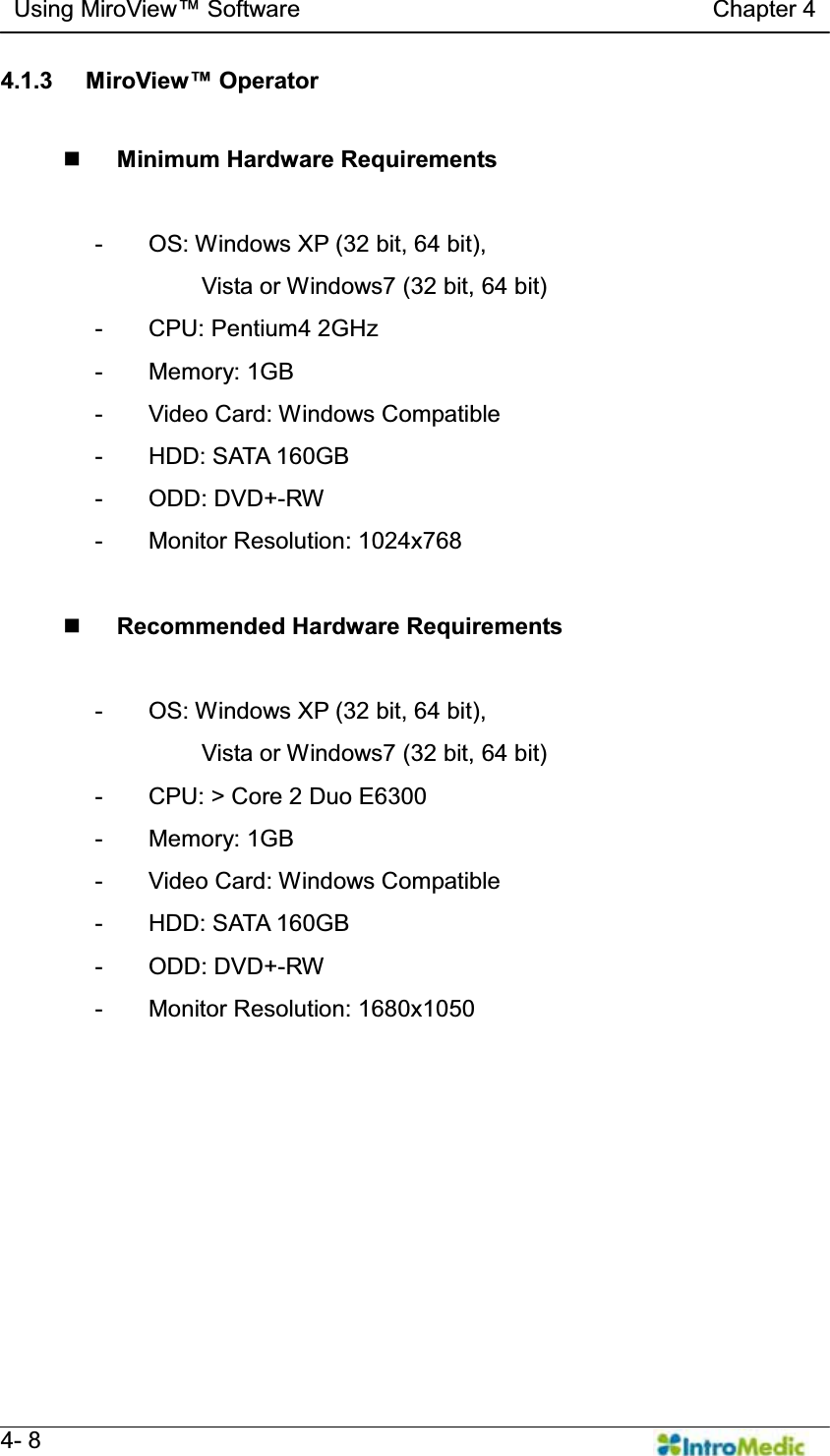   Using MiroView Software                                   Chapter 4   4- 8 4.1.3  0LUR9LHZOperator   Minimum Hardware Requirements  -  OS: Windows XP (32 bit, 64 bit),   Vista or Windows7 (32 bit, 64 bit) - CPU: Pentium4 2GHz - Memory: 1GB -  Video Card: Windows Compatible -  HDD: SATA 160GB - ODD: DVD+-RW - Monitor Resolution: 1024x768   Recommended Hardware Requirements  -  OS: Windows XP (32 bit, 64 bit),   Vista or Windows7 (32 bit, 64 bit) -  CPU: &gt; Core 2 Duo E6300 - Memory: 1GB -  Video Card: Windows Compatible -  HDD: SATA 160GB - ODD: DVD+-RW - Monitor Resolution: 1680x1050  