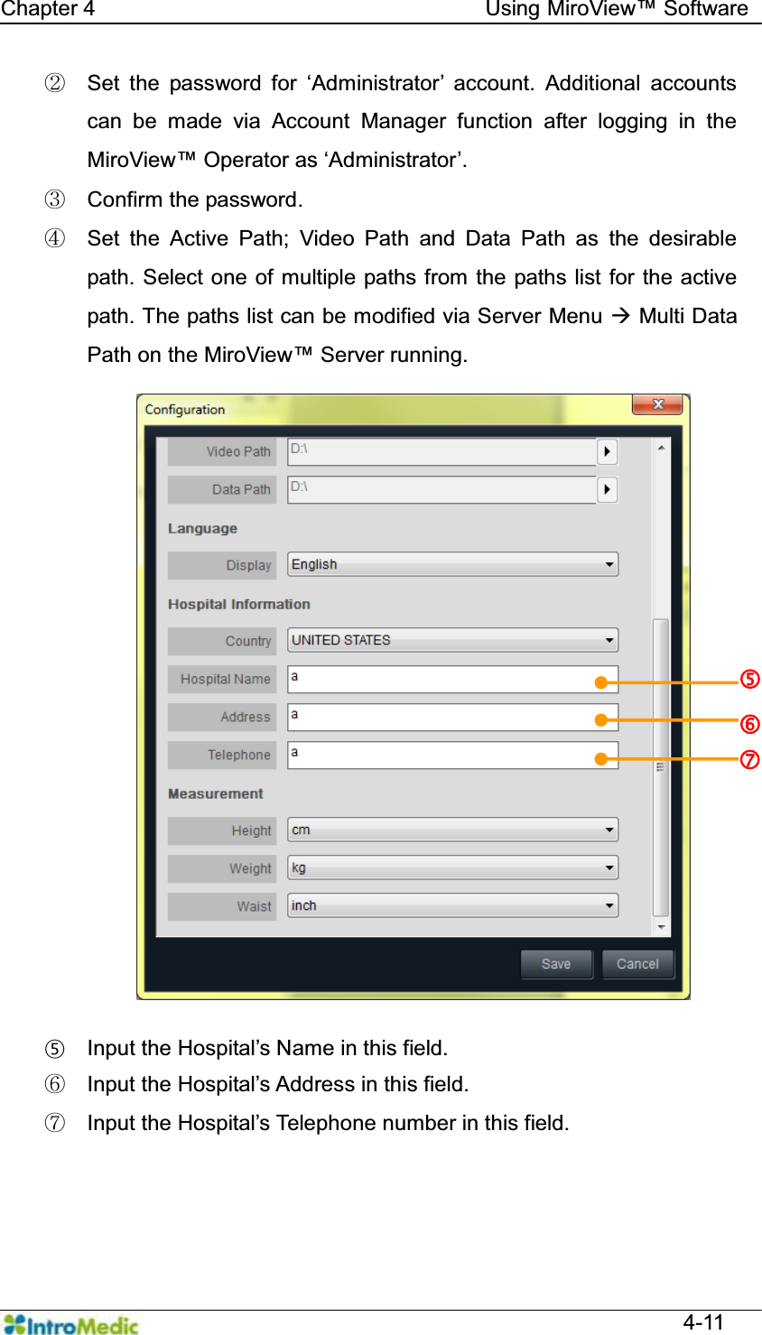   Chapter 4                                    Using 0LUR9LHZ Software  4-11 ཛྷ 6HW WKH SDVVZRUG IRU µ$GPLQLVWUDWRU¶ DFFRXQW $GGLWLRQDO DFFRXQWVcan be made via Account Manager function after logging in the 0LUR9LHZ2SHUDWRUDVµ$GPLQLVWUDWRU¶ ཝ  Confirm the password. ཞ  Set the Active Path; Video Path and Data Path as the desirable path. Select one of multiple paths from the paths list for the active path. The paths list can be modified via Server Menu Æ Multi Data Path on the 0LUR9LHZServer running.  § ,QSXWWKH+RVSLWDO¶V1DPHLQWKLVILHOG འ ,QSXWWKH+RVSLWDO¶VAddress in this field. ཡ ,QSXWWKH+RVSLWDO¶V7HOHSKRQHQXPEHULQWKLVILHOG g h i 