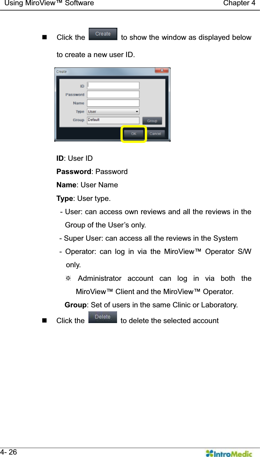   Using MiroView Software                                   Chapter 4   4- 26  Click the    to show the window as displayed below to create a new user ID.  ID: User ID Password: Password Name: User Name Type: User type. - User: can access own reviews and all the reviews in the *URXSRIWKH8VHU¶VRQO\ - Super User: can access all the reviews in the System - Operator: can log in via the 0LUR9LHZ Operator S/W only. ୔ Administrator account can log in via both the 0LUR9LHZ Client and the 0LUR9LHZOperator. Group: Set of users in the same Clinic or Laboratory.  Click the    to delete the selected account  
