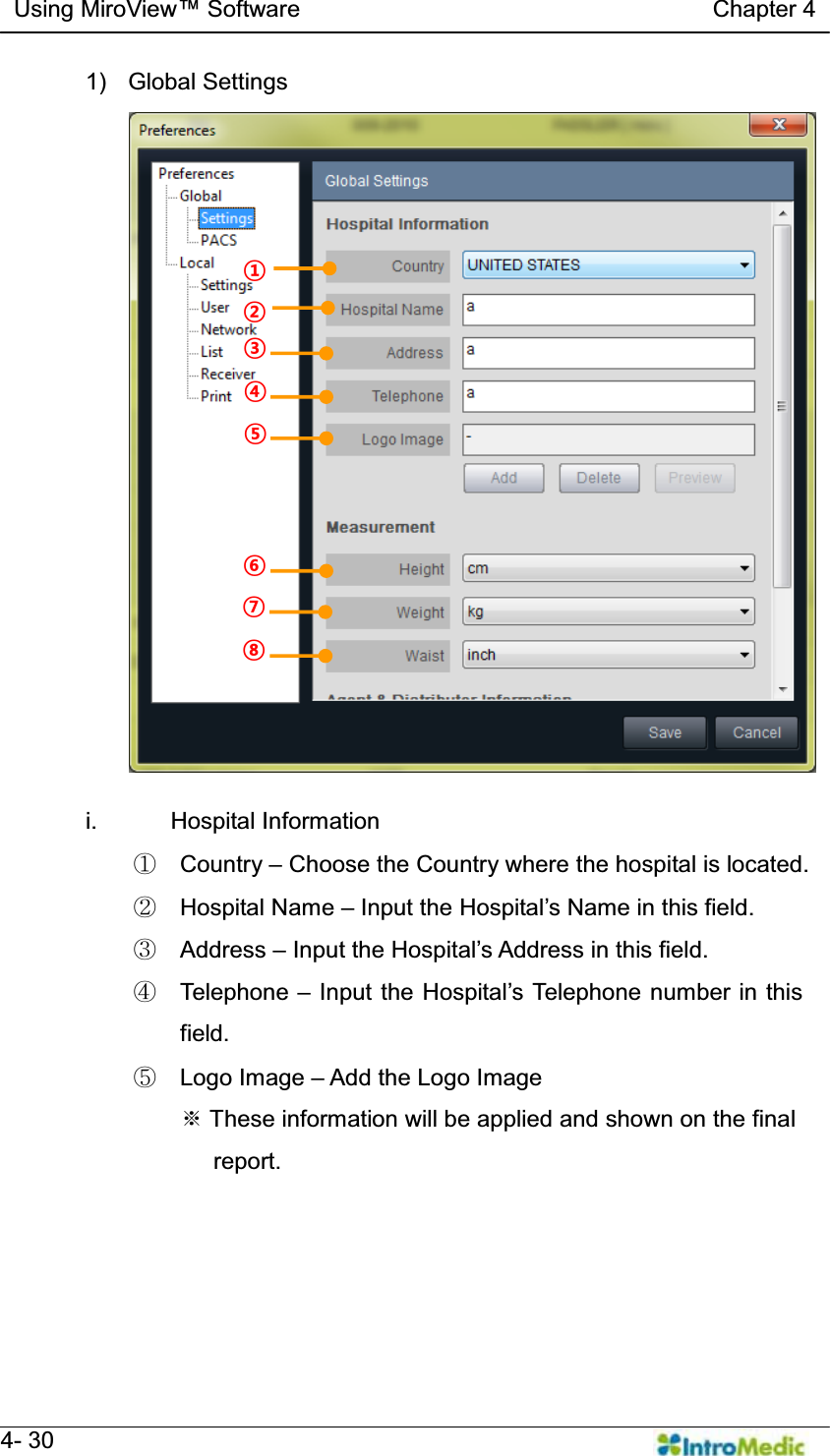   Using MiroView Software                                   Chapter 4   4- 30 1) Global Settings  i. Hospital Information ཛ Country ± Choose the Country where the hospital is located. ཛྷ Hospital Name ± ,QSXWWKH+RVSLWDO¶V1DPHLQWKLVILHOG ཝ Address ± ,QSXWWKH+RVSLWDO¶V$GGUHVVLQWKLVILHOG ཞ Telephone ± ,QSXWWKH+RVSLWDO¶V7HOHSKRQHQXPEHULQWKLVfield. ཟ Logo Image ± Add the Logo Image ୔ These information will be applied and shown on the final      report. § ¨ © ¢ £ ¤ ¥ ¦ 