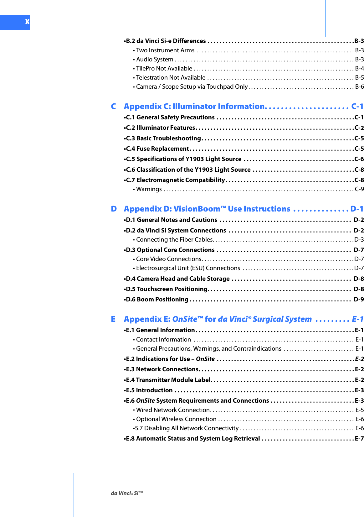 da Vinci® Si™xDRAFT/PRE-RELEASE/CONFIDENTIAL10/9/14•B.2 da Vinci Si-e Differences . . . . . . . . . . . . . . . . . . . . . . . . . . . . . . . . . . . . . . . . . . . . . . . . .B-3• Two Instrument Arms . . . . . . . . . . . . . . . . . . . . . . . . . . . . . . . . . . . . . . . . . . . . . . . . . . . . . . . . . . B-3• Audio System . . . . . . . . . . . . . . . . . . . . . . . . . . . . . . . . . . . . . . . . . . . . . . . . . . . . . . . . . . . . . . . . . . B-3• TilePro Not Available . . . . . . . . . . . . . . . . . . . . . . . . . . . . . . . . . . . . . . . . . . . . . . . . . . . . . . . . . . . B-4• Telestration Not Available . . . . . . . . . . . . . . . . . . . . . . . . . . . . . . . . . . . . . . . . . . . . . . . . . . . . . . B-5• Camera / Scope Setup via Touchpad Only. . . . . . . . . . . . . . . . . . . . . . . . . . . . . . . . . . . . . . . B-6C Appendix C: Illuminator Information. . . . . . . . . . . . . . . . . . . . .  C-1•C.1 General Safety Precautions . . . . . . . . . . . . . . . . . . . . . . . . . . . . . . . . . . . . . . . . . . . . . .C-1•C.2 Illuminator Features. . . . . . . . . . . . . . . . . . . . . . . . . . . . . . . . . . . . . . . . . . . . . . . . . . . . .C-2•C.3 Basic Troubleshooting. . . . . . . . . . . . . . . . . . . . . . . . . . . . . . . . . . . . . . . . . . . . . . . . . . .C-5•C.4 Fuse Replacement. . . . . . . . . . . . . . . . . . . . . . . . . . . . . . . . . . . . . . . . . . . . . . . . . . . . . . .C-5•C.5 Specifications of Y1903 Light Source  . . . . . . . . . . . . . . . . . . . . . . . . . . . . . . . . . . . . .C-6•C.6 Classification of the Y1903 Light Source  . . . . . . . . . . . . . . . . . . . . . . . . . . . . . . . . . .C-8•C.7 Electromagnetic Compatibility . . . . . . . . . . . . . . . . . . . . . . . . . . . . . . . . . . . . . . . . . . .C-8• Warnings . . . . . . . . . . . . . . . . . . . . . . . . . . . . . . . . . . . . . . . . . . . . . . . . . . . . . . . . . . . . . . . . . . . . . . C-9D Appendix D: VisionBoom™ Use Instructions  . . . . . . . . . . . . . . D-1•D.1 General Notes and Cautions  . . . . . . . . . . . . . . . . . . . . . . . . . . . . . . . . . . . . . . . . . . . .  D-2•D.2 da Vinci Si System Connections  . . . . . . . . . . . . . . . . . . . . . . . . . . . . . . . . . . . . . . . . .  D-2• Connecting the Fiber Cables. . . . . . . . . . . . . . . . . . . . . . . . . . . . . . . . . . . . . . . . . . . . . . . . . . . .D-3•D.3 Optional Core Connections  . . . . . . . . . . . . . . . . . . . . . . . . . . . . . . . . . . . . . . . . . . . . .  D-7• Core Video Connections. . . . . . . . . . . . . . . . . . . . . . . . . . . . . . . . . . . . . . . . . . . . . . . . . . . . . . . . D-7• Electrosurgical Unit (ESU) Connections  . . . . . . . . . . . . . . . . . . . . . . . . . . . . . . . . . . . . . . . . . D-7•D.4 Camera Head and Cable Storage . . . . . . . . . . . . . . . . . . . . . . . . . . . . . . . . . . . . . . . .  D-8•D.5 Touchscreen Positioning. . . . . . . . . . . . . . . . . . . . . . . . . . . . . . . . . . . . . . . . . . . . . . . .  D-8•D.6 Boom Positioning . . . . . . . . . . . . . . . . . . . . . . . . . . . . . . . . . . . . . . . . . . . . . . . . . . . . . . D-9E Appendix E: OnSite™ for da Vinci® Surgical System  . . . . . . . . . E-1•E.1 General Information. . . . . . . . . . . . . . . . . . . . . . . . . . . . . . . . . . . . . . . . . . . . . . . . . . . . .E-1• Contact Information  . . . . . . . . . . . . . . . . . . . . . . . . . . . . . . . . . . . . . . . . . . . . . . . . . . . . . . . . . . . E-1• General Precautions, Warnings, and Contraindications  . . . . . . . . . . . . . . . . . . . . . . . . . . E-1•E.2 Indications for Use – OnSite  . . . . . . . . . . . . . . . . . . . . . . . . . . . . . . . . . . . . . . . . . . . . . . . .E-2•E.3 Network Connections. . . . . . . . . . . . . . . . . . . . . . . . . . . . . . . . . . . . . . . . . . . . . . . . . . . . E-2•E.4 Transmitter Module Label. . . . . . . . . . . . . . . . . . . . . . . . . . . . . . . . . . . . . . . . . . . . . . . . E-2•E.5 Introduction . . . . . . . . . . . . . . . . . . . . . . . . . . . . . . . . . . . . . . . . . . . . . . . . . . . . . . . . . . . . E-3•E.6 OnSite System Requirements and Connections . . . . . . . . . . . . . . . . . . . . . . . . . . . . E-3• Wired Network Connection. . . . . . . . . . . . . . . . . . . . . . . . . . . . . . . . . . . . . . . . . . . . . . . . . . . . . E-5• Optional Wireless Connection . . . . . . . . . . . . . . . . . . . . . . . . . . . . . . . . . . . . . . . . . . . . . . . . . . E-6•5.7 Disabling All Network Connectivity . . . . . . . . . . . . . . . . . . . . . . . . . . . . . . . . . . . . . . . . . . E-6•E.8 Automatic Status and System Log Retrieval . . . . . . . . . . . . . . . . . . . . . . . . . . . . . . . E-7