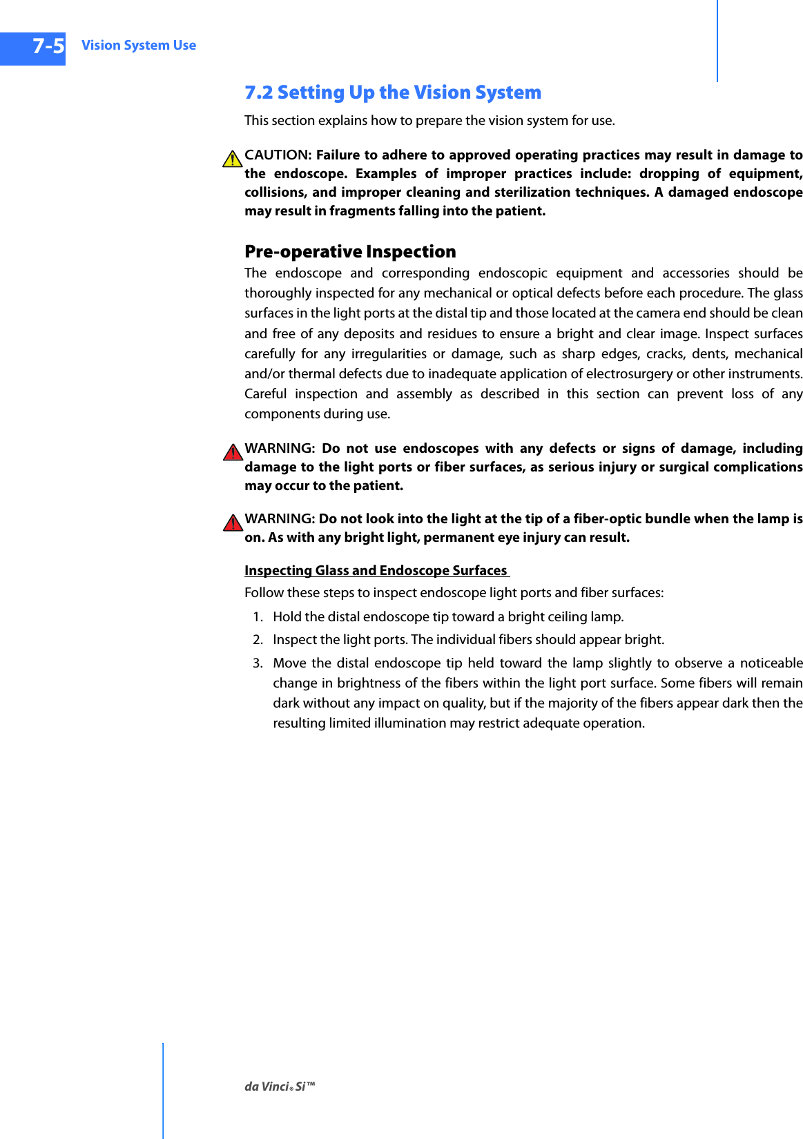 Vision System Useda Vinci® Si™7-5DRAFT/PRE-RELEASE/CONFIDENTIAL10/9/147.2 Setting Up the Vision SystemThis section explains how to prepare the vision system for use. CAUTION: Failure to adhere to approved operating practices may result in damage to the endoscope. Examples of improper practices include: dropping of equipment, collisions, and improper cleaning and sterilization techniques. A damaged endoscope may result in fragments falling into the patient.Pre-operative Inspection The endoscope and corresponding endoscopic equipment and accessories should be thoroughly inspected for any mechanical or optical defects before each procedure. The glass surfaces in the light ports at the distal tip and those located at the camera end should be clean and free of any deposits and residues to ensure a bright and clear image. Inspect surfaces carefully for any irregularities or damage, such as sharp edges, cracks, dents, mechanical and/or thermal defects due to inadequate application of electrosurgery or other instruments. Careful inspection and assembly as described in this section can prevent loss of any components during use.WARNING:  Do not use endoscopes with any defects or signs of damage, including damage to the light ports or fiber surfaces, as serious injury or surgical complications may occur to the patient.WARNING: Do not look into the light at the tip of a fiber-optic bundle when the lamp is on. As with any bright light, permanent eye injury can result.Inspecting Glass and Endoscope Surfaces Follow these steps to inspect endoscope light ports and fiber surfaces:1. Hold the distal endoscope tip toward a bright ceiling lamp. 2. Inspect the light ports. The individual fibers should appear bright. 3. Move the distal endoscope tip held toward the lamp slightly to observe a noticeable change in brightness of the fibers within the light port surface. Some fibers will remain dark without any impact on quality, but if the majority of the fibers appear dark then the resulting limited illumination may restrict adequate operation.