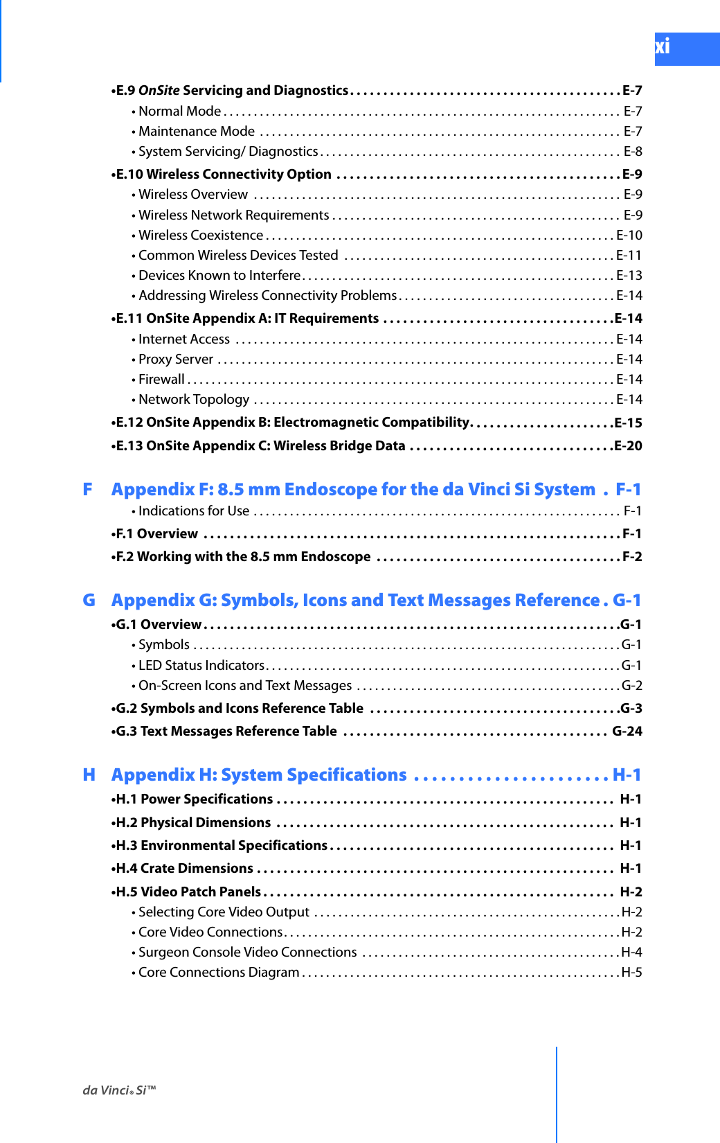 da Vinci® Si™xiDRAFT/PRE-RELEASE/CONFIDENTIAL 10/9/14•E.9 OnSite Servicing and Diagnostics. . . . . . . . . . . . . . . . . . . . . . . . . . . . . . . . . . . . . . . . . E-7• Normal Mode . . . . . . . . . . . . . . . . . . . . . . . . . . . . . . . . . . . . . . . . . . . . . . . . . . . . . . . . . . . . . . . . . . E-7• Maintenance Mode  . . . . . . . . . . . . . . . . . . . . . . . . . . . . . . . . . . . . . . . . . . . . . . . . . . . . . . . . . . . . E-7• System Servicing/ Diagnostics . . . . . . . . . . . . . . . . . . . . . . . . . . . . . . . . . . . . . . . . . . . . . . . . . . E-8•E.10 Wireless Connectivity Option  . . . . . . . . . . . . . . . . . . . . . . . . . . . . . . . . . . . . . . . . . . . E-9• Wireless Overview  . . . . . . . . . . . . . . . . . . . . . . . . . . . . . . . . . . . . . . . . . . . . . . . . . . . . . . . . . . . . . E-9• Wireless Network Requirements . . . . . . . . . . . . . . . . . . . . . . . . . . . . . . . . . . . . . . . . . . . . . . . .  E-9• Wireless Coexistence . . . . . . . . . . . . . . . . . . . . . . . . . . . . . . . . . . . . . . . . . . . . . . . . . . . . . . . . . . E-10• Common Wireless Devices Tested  . . . . . . . . . . . . . . . . . . . . . . . . . . . . . . . . . . . . . . . . . . . . . E-11• Devices Known to Interfere. . . . . . . . . . . . . . . . . . . . . . . . . . . . . . . . . . . . . . . . . . . . . . . . . . . . E-13• Addressing Wireless Connectivity Problems. . . . . . . . . . . . . . . . . . . . . . . . . . . . . . . . . . . . E-14•E.11 OnSite Appendix A: IT Requirements . . . . . . . . . . . . . . . . . . . . . . . . . . . . . . . . . . .E-14• Internet Access  . . . . . . . . . . . . . . . . . . . . . . . . . . . . . . . . . . . . . . . . . . . . . . . . . . . . . . . . . . . . . . . E-14• Proxy Server . . . . . . . . . . . . . . . . . . . . . . . . . . . . . . . . . . . . . . . . . . . . . . . . . . . . . . . . . . . . . . . . . . E-14• Firewall . . . . . . . . . . . . . . . . . . . . . . . . . . . . . . . . . . . . . . . . . . . . . . . . . . . . . . . . . . . . . . . . . . . . . . . E-14• Network Topology . . . . . . . . . . . . . . . . . . . . . . . . . . . . . . . . . . . . . . . . . . . . . . . . . . . . . . . . . . . . E-14•E.12 OnSite Appendix B: Electromagnetic Compatibility. . . . . . . . . . . . . . . . . . . . . .E-15•E.13 OnSite Appendix C: Wireless Bridge Data . . . . . . . . . . . . . . . . . . . . . . . . . . . . . . .E-20F  Appendix F: 8.5 mm Endoscope for the da Vinci Si System  .  F-1• Indications for Use . . . . . . . . . . . . . . . . . . . . . . . . . . . . . . . . . . . . . . . . . . . . . . . . . . . . . . . . . . . . . F-1•F.1 Overview  . . . . . . . . . . . . . . . . . . . . . . . . . . . . . . . . . . . . . . . . . . . . . . . . . . . . . . . . . . . . . . . F-1•F.2 Working with the 8.5 mm Endoscope  . . . . . . . . . . . . . . . . . . . . . . . . . . . . . . . . . . . . . F-2G Appendix G: Symbols, Icons and Text Messages Reference . G-1•G.1 Overview . . . . . . . . . . . . . . . . . . . . . . . . . . . . . . . . . . . . . . . . . . . . . . . . . . . . . . . . . . . . . . .G-1• Symbols . . . . . . . . . . . . . . . . . . . . . . . . . . . . . . . . . . . . . . . . . . . . . . . . . . . . . . . . . . . . . . . . . . . . . . . G-1• LED Status Indicators. . . . . . . . . . . . . . . . . . . . . . . . . . . . . . . . . . . . . . . . . . . . . . . . . . . . . . . . . . . G-1• On-Screen Icons and Text Messages  . . . . . . . . . . . . . . . . . . . . . . . . . . . . . . . . . . . . . . . . . . . . G-2•G.2 Symbols and Icons Reference Table  . . . . . . . . . . . . . . . . . . . . . . . . . . . . . . . . . . . . . .G-3•G.3 Text Messages Reference Table  . . . . . . . . . . . . . . . . . . . . . . . . . . . . . . . . . . . . . . . .  G-24H Appendix H: System Specifications  . . . . . . . . . . . . . . . . . . . . . . H-1•H.1 Power Specifications . . . . . . . . . . . . . . . . . . . . . . . . . . . . . . . . . . . . . . . . . . . . . . . . . . .  H-1•H.2 Physical Dimensions  . . . . . . . . . . . . . . . . . . . . . . . . . . . . . . . . . . . . . . . . . . . . . . . . . . .  H-1•H.3 Environmental Specifications . . . . . . . . . . . . . . . . . . . . . . . . . . . . . . . . . . . . . . . . . . .  H-1•H.4 Crate Dimensions . . . . . . . . . . . . . . . . . . . . . . . . . . . . . . . . . . . . . . . . . . . . . . . . . . . . . . H-1•H.5 Video Patch Panels . . . . . . . . . . . . . . . . . . . . . . . . . . . . . . . . . . . . . . . . . . . . . . . . . . . . . H-2• Selecting Core Video Output  . . . . . . . . . . . . . . . . . . . . . . . . . . . . . . . . . . . . . . . . . . . . . . . . . . . H-2• Core Video Connections. . . . . . . . . . . . . . . . . . . . . . . . . . . . . . . . . . . . . . . . . . . . . . . . . . . . . . . . H-2• Surgeon Console Video Connections  . . . . . . . . . . . . . . . . . . . . . . . . . . . . . . . . . . . . . . . . . . . H-4• Core Connections Diagram . . . . . . . . . . . . . . . . . . . . . . . . . . . . . . . . . . . . . . . . . . . . . . . . . . . . . H-5