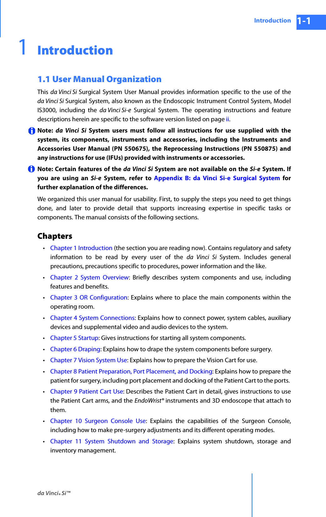 da Vinci® Si™Introduction 1-1DRAFT/PRE-RELEASE/CONFIDENTIAL 10/9/141Introduction1.1 User Manual OrganizationThis  da Vinci Si Surgical System User Manual provides information specific to the use of the da Vinci Si Surgical System, also known as the Endoscopic Instrument Control System, Model IS3000, including the da Vinci Si-e Surgical System. The operating instructions and feature descriptions herein are specific to the software version listed on page ii.Note:  da Vinci Si System users must follow all instructions for use supplied with the system, its components, instruments and accessories, including the Instruments and Accessories User Manual (PN 550675), the Reprocessing Instructions (PN 550875) and any instructions for use (IFUs) provided with instruments or accessories.Note: Certain features of the da Vinci Si System are not available on the Si-e System. If you are using an Si-e System, refer to Appendix B: da Vinci Si-e Surgical System for further explanation of the differences.We organized this user manual for usability. First, to supply the steps you need to get things done, and later to provide detail that supports increasing expertise in specific tasks or components. The manual consists of the following sections.Chapters•Chapter 1 Introduction (the section you are reading now). Contains regulatory and safety information to be read by every user of the da Vinci Si System. Includes general precautions, precautions specific to procedures, power information and the like. •Chapter 2 System Overview: Briefly describes system components and use, including features and benefits. •Chapter 3 OR Configuration: Explains where to place the main components within the operating room. •Chapter 4 System Connections: Explains how to connect power, system cables, auxiliary devices and supplemental video and audio devices to the system.•Chapter 5 Startup: Gives instructions for starting all system components.•Chapter 6 Draping: Explains how to drape the system components before surgery.•Chapter 7 Vision System Use: Explains how to prepare the Vision Cart for use.•Chapter 8 Patient Preparation, Port Placement, and Docking: Explains how to prepare the patient for surgery, including port placement and docking of the Patient Cart to the ports. •Chapter 9 Patient Cart Use: Describes the Patient Cart in detail, gives instructions to use the Patient Cart arms, and the EndoWrist® instruments and 3D endoscope that attach to them.•Chapter 10 Surgeon Console Use: Explains the capabilities of the Surgeon Console, including how to make pre-surgery adjustments and its different operating modes.•Chapter 11 System Shutdown and Storage: Explains system shutdown, storage and inventory management.