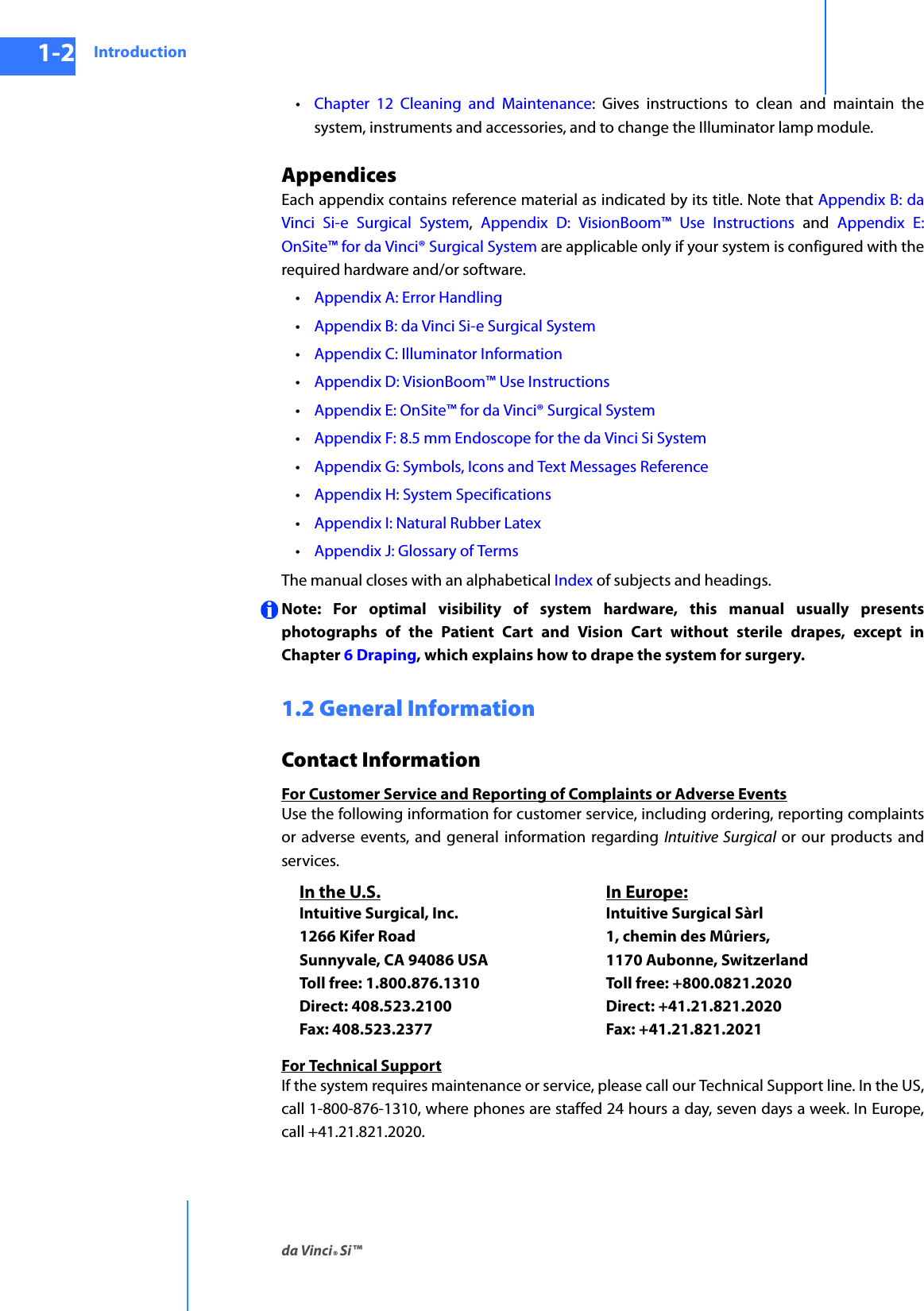 Introductionda Vinci® Si™1-2DRAFT/PRE-RELEASE/CONFIDENTIAL10/9/14•Chapter  12 Cleaning and Maintenance: Gives instructions to clean and maintain the system, instruments and accessories, and to change the Illuminator lamp module. AppendicesEach appendix contains reference material as indicated by its title. Note that Appendix B: da Vinci Si-e Surgical System,  Appendix D: VisionBoom™ Use Instructions and Appendix E: OnSite™ for da Vinci® Surgical System are applicable only if your system is configured with the required hardware and/or software.•Appendix A: Error Handling•Appendix B: da Vinci Si-e Surgical System•Appendix C: Illuminator Information•Appendix D: VisionBoom™ Use Instructions•Appendix E: OnSite™ for da Vinci® Surgical System•Appendix F: 8.5 mm Endoscope for the da Vinci Si System•Appendix G: Symbols, Icons and Text Messages Reference•Appendix H: System Specifications•Appendix I: Natural Rubber Latex•Appendix J: Glossary of TermsThe manual closes with an alphabetical Index of subjects and headings.Note: For optimal visibility of system hardware, this manual usually presents photographs of the Patient Cart and Vision Cart without sterile drapes, except in Chapter 6 Draping, which explains how to drape the system for surgery.1.2 General InformationContact InformationFor Customer Service and Reporting of Complaints or Adverse EventsUse the following information for customer service, including ordering, reporting complaints or adverse events, and general information regarding Intuitive Surgical or our products and services. For Technical SupportIf the system requires maintenance or service, please call our Technical Support line. In the US, call 1-800-876-1310, where phones are staffed 24 hours a day, seven days a week. In Europe, call +41.21.821.2020. In the U.S.Intuitive Surgical, Inc. 1266 Kifer Road Sunnyvale, CA 94086 USA Toll free: 1.800.876.1310 Direct: 408.523.2100 Fax: 408.523.2377In Europe:Intuitive Surgical Sàrl 1, chemin des Mûriers,  1170 Aubonne, Switzerland  Toll free: +800.0821.2020 Direct: +41.21.821.2020  Fax: +41.21.821.2021 