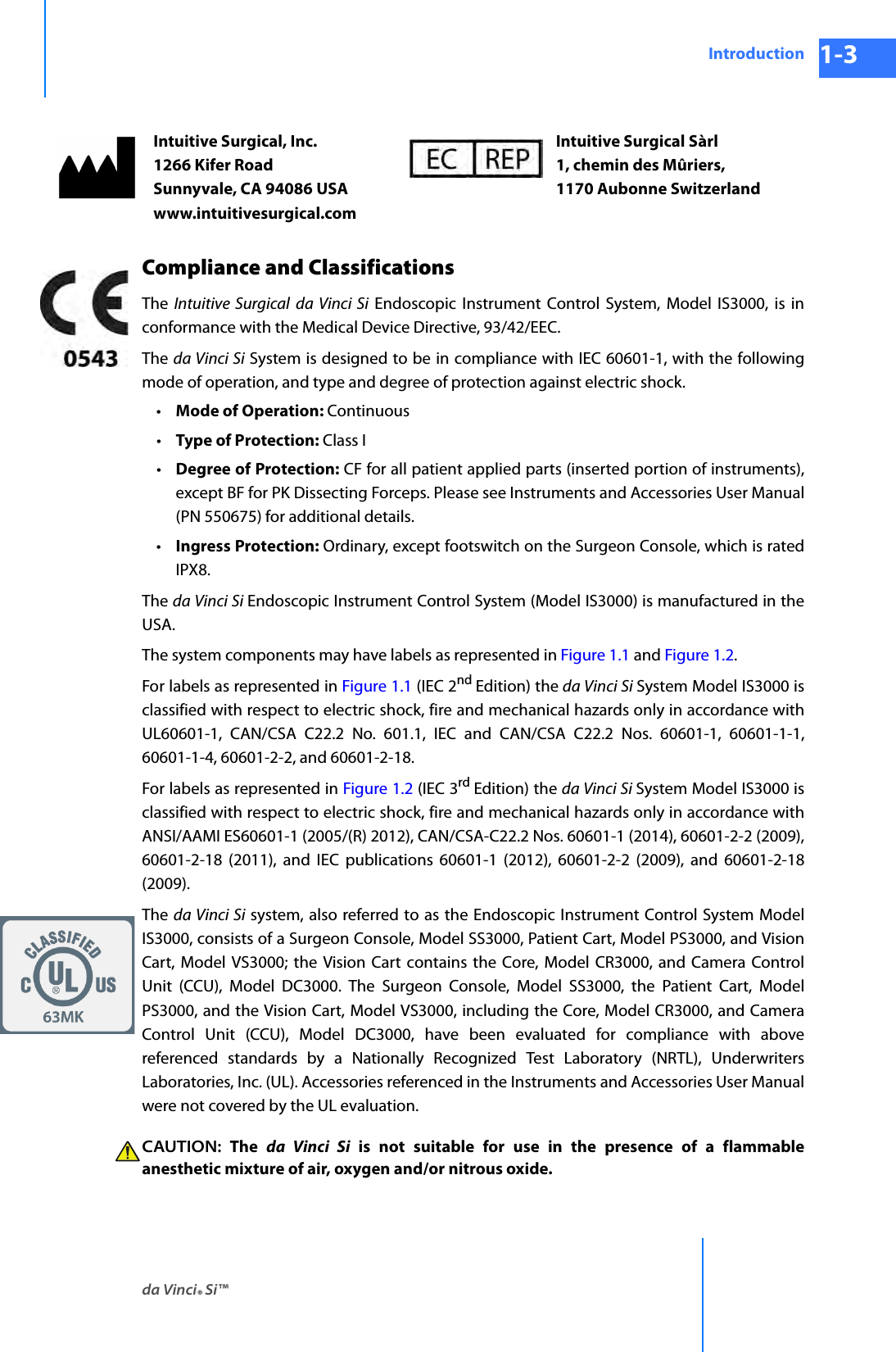 da Vinci® Si™Introduction 1-3DRAFT/PRE-RELEASE/CONFIDENTIAL 10/9/14Compliance and ClassificationsThe  Intuitive Surgical da Vinci Si Endoscopic Instrument Control System, Model IS3000, is in conformance with the Medical Device Directive, 93/42/EEC. The da Vinci Si System is designed to be in compliance with IEC 60601-1, with the following mode of operation, and type and degree of protection against electric shock. •Mode of Operation: Continuous •Type of Protection: Class I •Degree of Protection: CF for all patient applied parts (inserted portion of instruments), except BF for PK Dissecting Forceps. Please see Instruments and Accessories User Manual (PN 550675) for additional details.•Ingress Protection: Ordinary, except footswitch on the Surgeon Console, which is rated IPX8. The da Vinci Si Endoscopic Instrument Control System (Model IS3000) is manufactured in the USA.The system components may have labels as represented in Figure 1.1 and Figure 1.2.For labels as represented in Figure 1.1 (IEC 2nd Edition) the da Vinci Si System Model IS3000 is classified with respect to electric shock, fire and mechanical hazards only in accordance with UL60601-1, CAN/CSA C22.2 No. 601.1, IEC and CAN/CSA C22.2 Nos. 60601-1, 60601-1-1, 60601-1-4, 60601-2-2, and 60601-2-18.For labels as represented in Figure 1.2 (IEC 3rd Edition) the da Vinci Si System Model IS3000 is classified with respect to electric shock, fire and mechanical hazards only in accordance with ANSI/AAMI ES60601-1 (2005/(R) 2012), CAN/CSA-C22.2 Nos. 60601-1 (2014), 60601-2-2 (2009), 60601-2-18 (2011), and IEC publications 60601-1 (2012), 60601-2-2 (2009), and 60601-2-18(2009). The  da Vinci Si system, also referred to as the Endoscopic Instrument Control System Model IS3000, consists of a Surgeon Console, Model SS3000, Patient Cart, Model PS3000, and Vision Cart, Model VS3000; the Vision Cart contains the Core, Model CR3000, and Camera Control Unit (CCU), Model DC3000. The Surgeon Console, Model SS3000, the Patient Cart, Model PS3000, and the Vision Cart, Model VS3000, including the Core, Model CR3000, and Camera Control Unit (CCU), Model DC3000, have been evaluated for compliance with above referenced standards by a Nationally Recognized Test Laboratory (NRTL), Underwriters Laboratories, Inc. (UL). Accessories referenced in the Instruments and Accessories User Manual were not covered by the UL evaluation.CAUTION: The da Vinci Si is not suitable for use in the presence of a flammable anesthetic mixture of air, oxygen and/or nitrous oxide.Intuitive Surgical, Inc. 1266 Kifer Road Sunnyvale, CA 94086 USA www.intuitivesurgical.comIntuitive Surgical Sàrl 1, chemin des Mûriers,  1170 Aubonne Switzerland