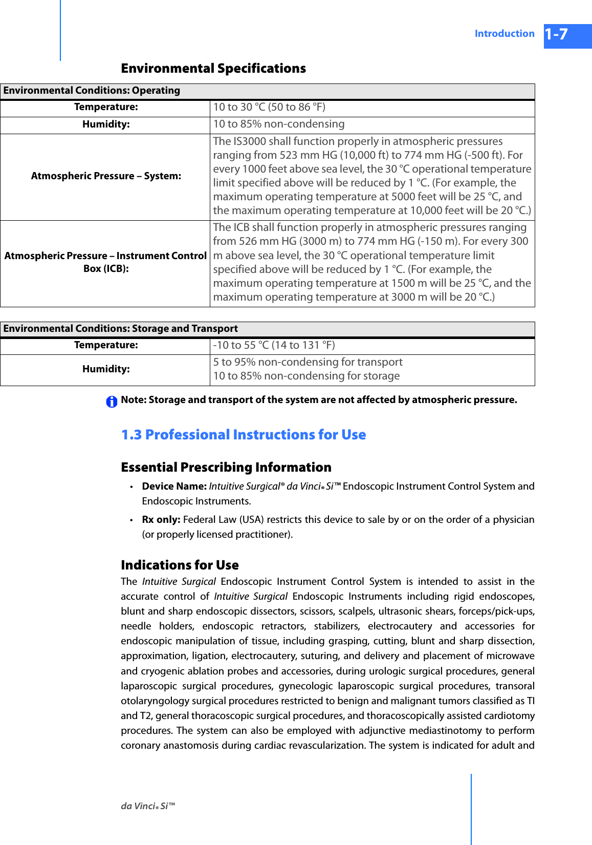 da Vinci® Si™Introduction 1-7DRAFT/PRE-RELEASE/CONFIDENTIAL 10/9/14Environmental SpecificationsNote: Storage and transport of the system are not affected by atmospheric pressure.1.3 Professional Instructions for UseEssential Prescribing Information•Device Name: Intuitive Surgical® da Vinci® Si™ Endoscopic Instrument Control System and Endoscopic Instruments.•Rx only: Federal Law (USA) restricts this device to sale by or on the order of a physician (or properly licensed practitioner).Indications for UseThe  Intuitive Surgical Endoscopic Instrument Control System is intended to assist in the accurate control of Intuitive Surgical Endoscopic Instruments including rigid endoscopes, blunt and sharp endoscopic dissectors, scissors, scalpels, ultrasonic shears, forceps/pick-ups, needle holders, endoscopic retractors, stabilizers, electrocautery and accessories for endoscopic manipulation of tissue, including grasping, cutting, blunt and sharp dissection, approximation, ligation, electrocautery, suturing, and delivery and placement of microwaveand cryogenic ablation probes and accessories, during urologic surgical procedures, general laparoscopic surgical procedures, gynecologic laparoscopic surgical procedures, transoral otolaryngology surgical procedures restricted to benign and malignant tumors classified as TI and T2, general thoracoscopic surgical procedures, and thoracoscopically assisted cardiotomy procedures. The system can also be employed with adjunctive mediastinotomy to perform coronary anastomosis during cardiac revascularization. The system is indicated for adult and Environmental Conditions: OperatingTemperature:  10 to 30 °C (50 to 86 °F)Humidity:  10 to 85% non-condensingAtmospheric Pressure – System:The IS3000 shall function properly in atmospheric pressures ranging from 523 mm HG (10,000 ft) to 774 mm HG (-500 ft). For every 1000 feet above sea level, the 30 °C operational temperature limit specified above will be reduced by 1 °C. (For example, the maximum operating temperature at 5000 feet will be 25 °C, and the maximum operating temperature at 10,000 feet will be 20 °C.)Atmospheric Pressure – Instrument Control Box (ICB):The ICB shall function properly in atmospheric pressures ranging from 526 mm HG (3000 m) to 774 mm HG (-150 m). For every 300 m above sea level, the 30 °C operational temperature limit specified above will be reduced by 1 °C. (For example, the maximum operating temperature at 1500 m will be 25 °C, and the maximum operating temperature at 3000 m will be 20 °C.)Environmental Conditions: Storage and TransportTemperature:  -10 to 55 °C (14 to 131 °F)Humidity:  5 to 95% non-condensing for transport10 to 85% non-condensing for storage