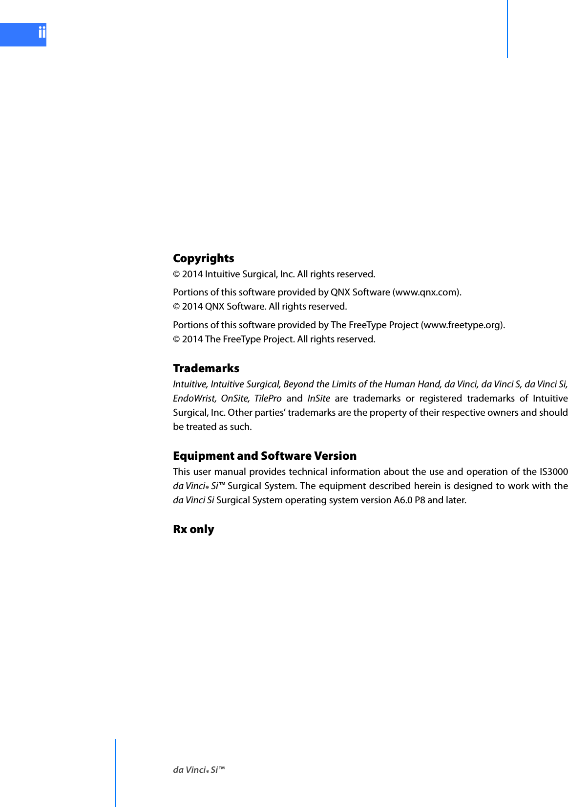 da Vinci® Si™iiDRAFT/PRE-RELEASE/CONFIDENTIAL10/9/14Copyrights © 2014 Intuitive Surgical, Inc. All rights reserved. Portions of this software provided by QNX Software (www.qnx.com). © 2014 QNX Software. All rights reserved.Portions of this software provided by The FreeType Project (www.freetype.org). © 2014 The FreeType Project. All rights reserved.Trademarks Intuitive, Intuitive Surgical, Beyond the Limits of the Human Hand, da Vinci, da Vinci S, da Vinci Si, EndoWrist, OnSite, TilePro and InSite are trademarks or registered trademarks of Intuitive Surgical, Inc. Other parties’ trademarks are the property of their respective owners and should be treated as such.Equipment and Software VersionThis user manual provides technical information about the use and operation of the IS3000 da Vinci® Si™ Surgical System. The equipment described herein is designed to work with the da Vinci Si Surgical System operating system version A6.0 P8 and later.Rx only 