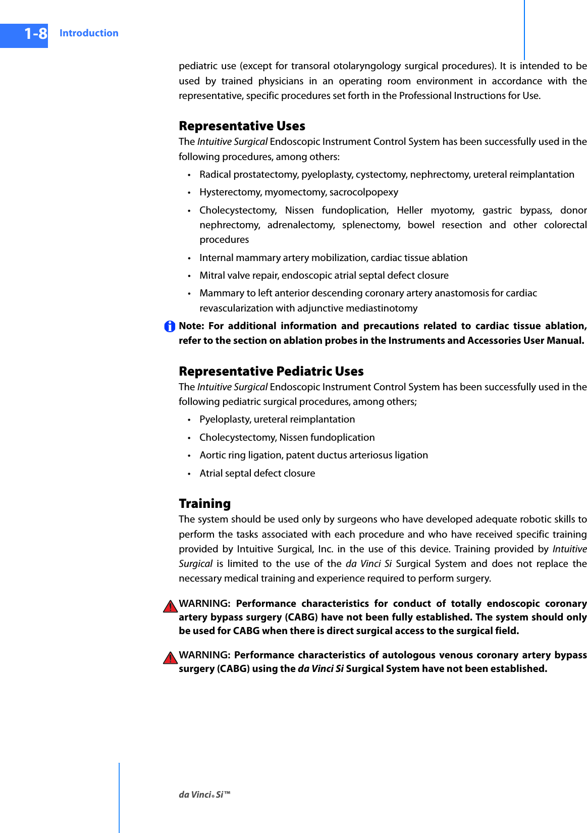 Introductionda Vinci® Si™1-8DRAFT/PRE-RELEASE/CONFIDENTIAL10/9/14pediatric use (except for transoral otolaryngology surgical procedures). It is intended to be used by trained physicians in an operating room environment in accordance with the representative, specific procedures set forth in the Professional Instructions for Use. Representative UsesThe Intuitive Surgical Endoscopic Instrument Control System has been successfully used in the following procedures, among others:• Radical prostatectomy, pyeloplasty, cystectomy, nephrectomy, ureteral reimplantation• Hysterectomy, myomectomy, sacrocolpopexy• Cholecystectomy, Nissen fundoplication, Heller myotomy, gastric bypass, donor nephrectomy, adrenalectomy, splenectomy, bowel resection and other colorectal procedures• Internal mammary artery mobilization, cardiac tissue ablation• Mitral valve repair, endoscopic atrial septal defect closure• Mammary to left anterior descending coronary artery anastomosis for cardiac revascularization with adjunctive mediastinotomy Note: For additional information and precautions related to cardiac tissue ablation, refer to the section on ablation probes in the Instruments and Accessories User Manual.Representative Pediatric UsesThe Intuitive Surgical Endoscopic Instrument Control System has been successfully used in the following pediatric surgical procedures, among others; • Pyeloplasty, ureteral reimplantation • Cholecystectomy, Nissen fundoplication • Aortic ring ligation, patent ductus arteriosus ligation •Atrial septal defect closure TrainingThe system should be used only by surgeons who have developed adequate robotic skills to perform the tasks associated with each procedure and who have received specific training provided by Intuitive Surgical, Inc. in the use of this device. Training provided by Intuitive Surgical is limited to the use of the da Vinci Si Surgical System and does not replace the necessary medical training and experience required to perform surgery. WARNING:  Performance characteristics for conduct of totally endoscopic coronary artery bypass surgery (CABG) have not been fully established. The system should only be used for CABG when there is direct surgical access to the surgical field. WARNING:  Performance characteristics of autologous venous coronary artery bypass surgery (CABG) using the da Vinci Si Surgical System have not been established. 