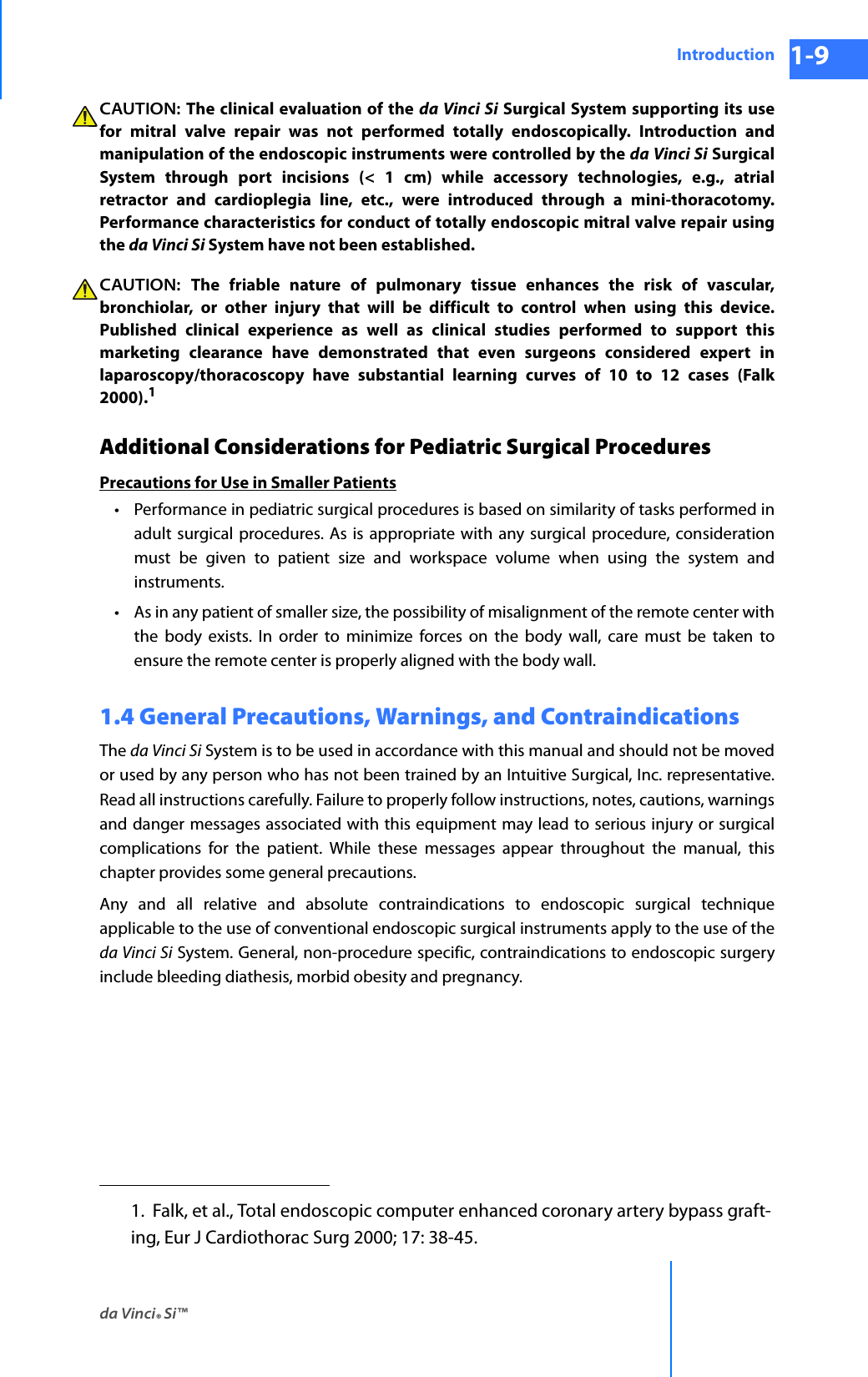 da Vinci® Si™Introduction 1-9DRAFT/PRE-RELEASE/CONFIDENTIAL 10/9/14CAUTION: The clinical evaluation of the da Vinci Si Surgical System supporting its use for mitral valve repair was not performed totally endoscopically. Introduction and manipulation of the endoscopic instruments were controlled by the da Vinci Si Surgical System through port incisions (&lt; 1 cm) while accessory technologies, e.g., atrial retractor and cardioplegia line, etc., were introduced through a mini-thoracotomy. Performance characteristics for conduct of totally endoscopic mitral valve repair using the da Vinci Si System have not been established. CAUTION:  The friable nature of pulmonary tissue enhances the risk of vascular, bronchiolar, or other injury that will be difficult to control when using this device. Published clinical experience as well as clinical studies performed to support this marketing clearance have demonstrated that even surgeons considered expert in laparoscopy/thoracoscopy have substantial learning curves of 10 to 12 cases (Falk 2000).1 Additional Considerations for Pediatric Surgical ProceduresPrecautions for Use in Smaller Patients• Performance in pediatric surgical procedures is based on similarity of tasks performed in adult surgical procedures. As is appropriate with any surgical procedure, consideration must be given to patient size and workspace volume when using the system and instruments. • As in any patient of smaller size, the possibility of misalignment of the remote center with the body exists. In order to minimize forces on the body wall, care must be taken to ensure the remote center is properly aligned with the body wall.1.4 General Precautions, Warnings, and ContraindicationsThe da Vinci Si System is to be used in accordance with this manual and should not be moved or used by any person who has not been trained by an Intuitive Surgical, Inc. representative. Read all instructions carefully. Failure to properly follow instructions, notes, cautions, warnings and danger messages associated with this equipment may lead to serious injury or surgical complications for the patient. While these messages appear throughout the manual, this chapter provides some general precautions.Any and all relative and absolute contraindications to endoscopic surgical technique applicable to the use of conventional endoscopic surgical instruments apply to the use of the da Vinci Si System. General, non-procedure specific, contraindications to endoscopic surgery include bleeding diathesis, morbid obesity and pregnancy. 1.  Falk, et al., Total endoscopic computer enhanced coronary artery bypass graft-ing, Eur J Cardiothorac Surg 2000; 17: 38-45. 