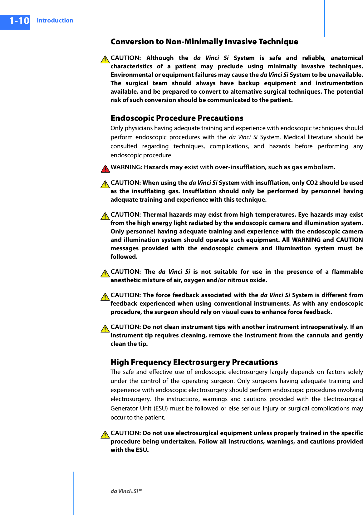 Introductionda Vinci® Si™1-10DRAFT/PRE-RELEASE/CONFIDENTIAL10/9/14Conversion to Non-Minimally Invasive TechniqueCAUTION:  Although the da Vinci Si System is safe and reliable, anatomical characteristics of a patient may preclude using minimally invasive techniques. Environmental or equipment failures may cause the da Vinci Si System to be unavailable. The surgical team should always have backup equipment and instrumentation available, and be prepared to convert to alternative surgical techniques. The potential risk of such conversion should be communicated to the patient. Endoscopic Procedure PrecautionsOnly physicians having adequate training and experience with endoscopic techniques should perform endoscopic procedures with the da Vinci Si System. Medical literature should be consulted regarding techniques, complications, and hazards before performing any endoscopic procedure. WARNING: Hazards may exist with over-insufflation, such as gas embolism.CAUTION: When using the da Vinci Si System with insufflation, only CO2 should be used as the insufflating gas. Insufflation should only be performed by personnel having adequate training and experience with this technique. CAUTION: Thermal hazards may exist from high temperatures. Eye hazards may exist from the high energy light radiated by the endoscopic camera and illumination system. Only personnel having adequate training and experience with the endoscopic camera and illumination system should operate such equipment. All WARNING and CAUTION messages provided with the endoscopic camera and illumination system must be followed.CAUTION:  The  da Vinci Si is not suitable for use in the presence of a flammable anesthetic mixture of air, oxygen and/or nitrous oxide.CAUTION:  The force feedback associated with the da Vinci Si System is different from feedback experienced when using conventional instruments. As with any endoscopic procedure, the surgeon should rely on visual cues to enhance force feedback.CAUTION: Do not clean instrument tips with another instrument intraoperatively. If an instrument tip requires cleaning, remove the instrument from the cannula and gently clean the tip. High Frequency Electrosurgery PrecautionsThe safe and effective use of endoscopic electrosurgery largely depends on factors solely under the control of the operating surgeon. Only surgeons having adequate training and experience with endoscopic electrosurgery should perform endoscopic procedures involving electrosurgery. The instructions, warnings and cautions provided with the Electrosurgical Generator Unit (ESU) must be followed or else serious injury or surgical complications may occur to the patient. CAUTION: Do not use electrosurgical equipment unless properly trained in the specific procedure being undertaken. Follow all instructions, warnings, and cautions provided with the ESU. 