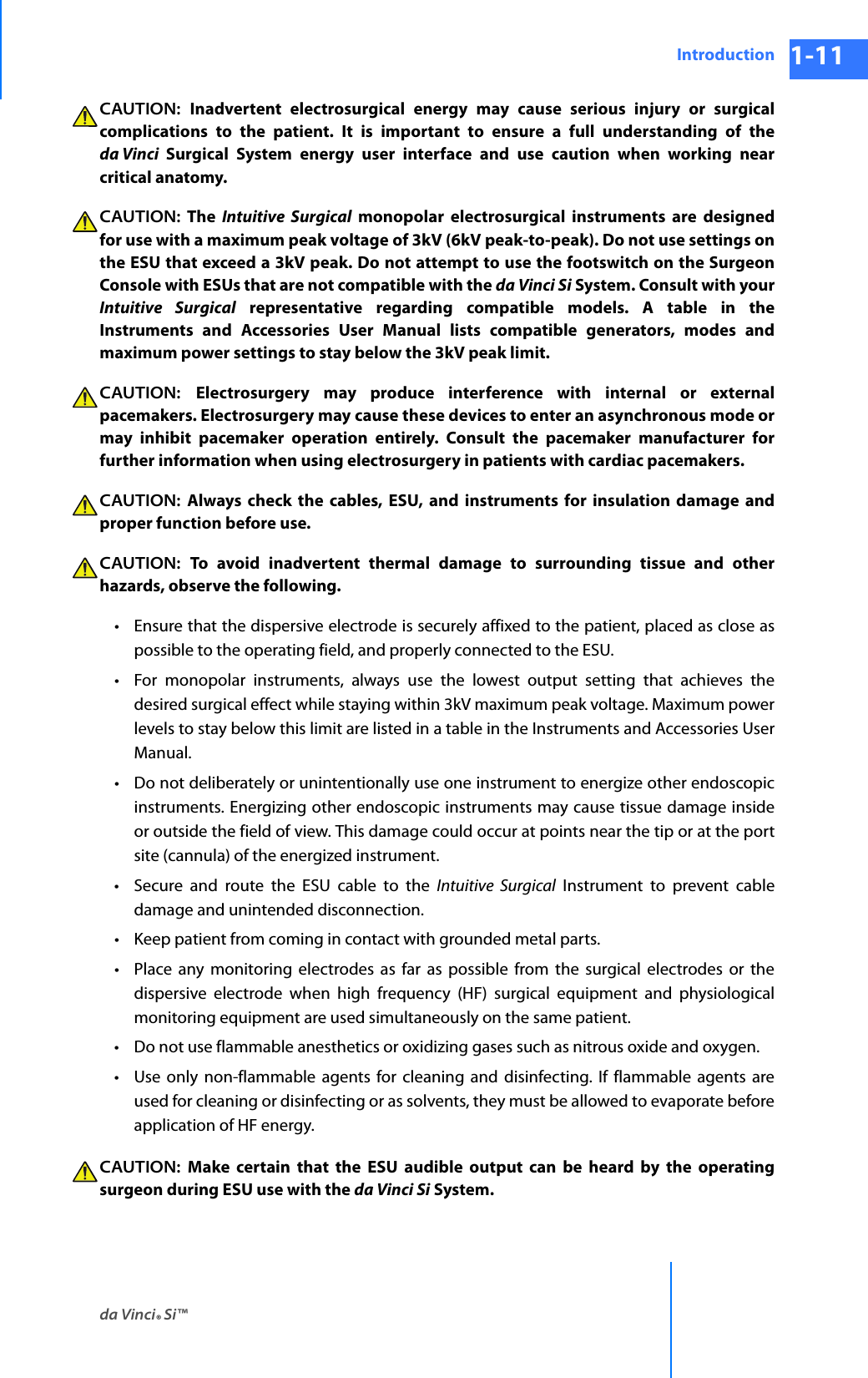 da Vinci® Si™Introduction 1-11DRAFT/PRE-RELEASE/CONFIDENTIAL 10/9/14CAUTION:  Inadvertent electrosurgical energy may cause serious injury or surgical complications to the patient. It is important to ensure a full understanding of the da Vinci  Surgical System energy user interface and use caution when working near critical anatomy.CAUTION: The Intuitive Surgical monopolar electrosurgical instruments are designed for use with a maximum peak voltage of 3kV (6kV peak-to-peak). Do not use settings on the ESU that exceed a 3kV peak. Do not attempt to use the footswitch on the Surgeon Console with ESUs that are not compatible with the da Vinci Si System. Consult with your Intuitive Surgical representative regarding compatible models. A table in the Instruments and Accessories User Manual lists compatible generators, modes and maximum power settings to stay below the 3kV peak limit.CAUTION:  Electrosurgery may produce interference with internal or external pacemakers. Electrosurgery may cause these devices to enter an asynchronous mode or may inhibit pacemaker operation entirely. Consult the pacemaker manufacturer for further information when using electrosurgery in patients with cardiac pacemakers. CAUTION:  Always check the cables, ESU, and instruments for insulation damage and proper function before use. CAUTION:  To avoid inadvertent thermal damage to surrounding tissue and other hazards, observe the following. • Ensure that the dispersive electrode is securely affixed to the patient, placed as close as possible to the operating field, and properly connected to the ESU.• For monopolar instruments, always use the lowest output setting that achieves the desired surgical effect while staying within 3kV maximum peak voltage. Maximum power levels to stay below this limit are listed in a table in the Instruments and Accessories User Manual. • Do not deliberately or unintentionally use one instrument to energize other endoscopic instruments. Energizing other endoscopic instruments may cause tissue damage inside or outside the field of view. This damage could occur at points near the tip or at the port site (cannula) of the energized instrument.• Secure and route the ESU cable to the Intuitive Surgical Instrument to prevent cable damage and unintended disconnection. • Keep patient from coming in contact with grounded metal parts. • Place any monitoring electrodes as far as possible from the surgical electrodes or the dispersive electrode when high frequency (HF) surgical equipment and physiological monitoring equipment are used simultaneously on the same patient. • Do not use flammable anesthetics or oxidizing gases such as nitrous oxide and oxygen. • Use only non-flammable agents for cleaning and disinfecting. If flammable agents are used for cleaning or disinfecting or as solvents, they must be allowed to evaporate before application of HF energy. CAUTION:  Make certain that the ESU audible output can be heard by the operating surgeon during ESU use with the da Vinci Si System. 