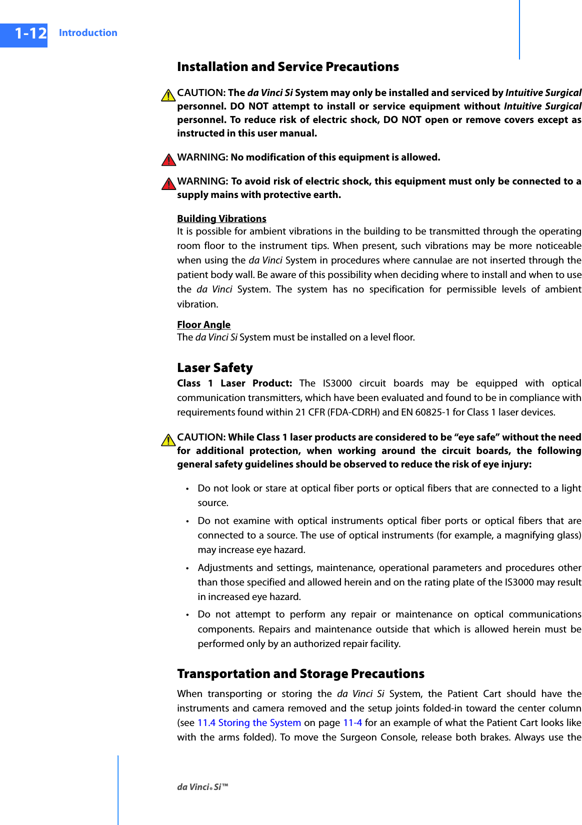Introductionda Vinci® Si™1-12DRAFT/PRE-RELEASE/CONFIDENTIAL10/9/14Installation and Service PrecautionsCAUTION: The da Vinci Si System may only be installed and serviced by Intuitive Surgicalpersonnel. DO NOT attempt to install or service equipment without Intuitive Surgicalpersonnel. To reduce risk of electric shock, DO NOT open or remove covers except as instructed in this user manual.WARNING: No modification of this equipment is allowed.WARNING:  To avoid risk of electric shock, this equipment must only be connected to a supply mains with protective earth.Building VibrationsIt is possible for ambient vibrations in the building to be transmitted through the operating room floor to the instrument tips. When present, such vibrations may be more noticeable when using the da Vinci System in procedures where cannulae are not inserted through the patient body wall. Be aware of this possibility when deciding where to install and when to use the  da Vinci System. The system has no specification for permissible levels of ambient vibration.Floor AngleThe da Vinci Si System must be installed on a level floor. Laser SafetyClass 1 Laser Product: The IS3000 circuit boards may be equipped with optical communication transmitters, which have been evaluated and found to be in compliance with requirements found within 21 CFR (FDA-CDRH) and EN 60825-1 for Class 1 laser devices.CAUTION: While Class 1 laser products are considered to be “eye safe” without the need for additional protection, when working around the circuit boards, the following general safety guidelines should be observed to reduce the risk of eye injury:• Do not look or stare at optical fiber ports or optical fibers that are connected to a light source.• Do not examine with optical instruments optical fiber ports or optical fibers that are connected to a source. The use of optical instruments (for example, a magnifying glass) may increase eye hazard.• Adjustments and settings, maintenance, operational parameters and procedures other than those specified and allowed herein and on the rating plate of the IS3000 may result in increased eye hazard.• Do not attempt to perform any repair or maintenance on optical communications components. Repairs and maintenance outside that which is allowed herein must be performed only by an authorized repair facility.Transportation and Storage PrecautionsWhen transporting or storing the da Vinci Si System, the Patient Cart should have the instruments and camera removed and the setup joints folded-in toward the center column (see 11.4 Storing the System on page 11-4 for an example of what the Patient Cart looks like with the arms folded). To move the Surgeon Console, release both brakes. Always use the 