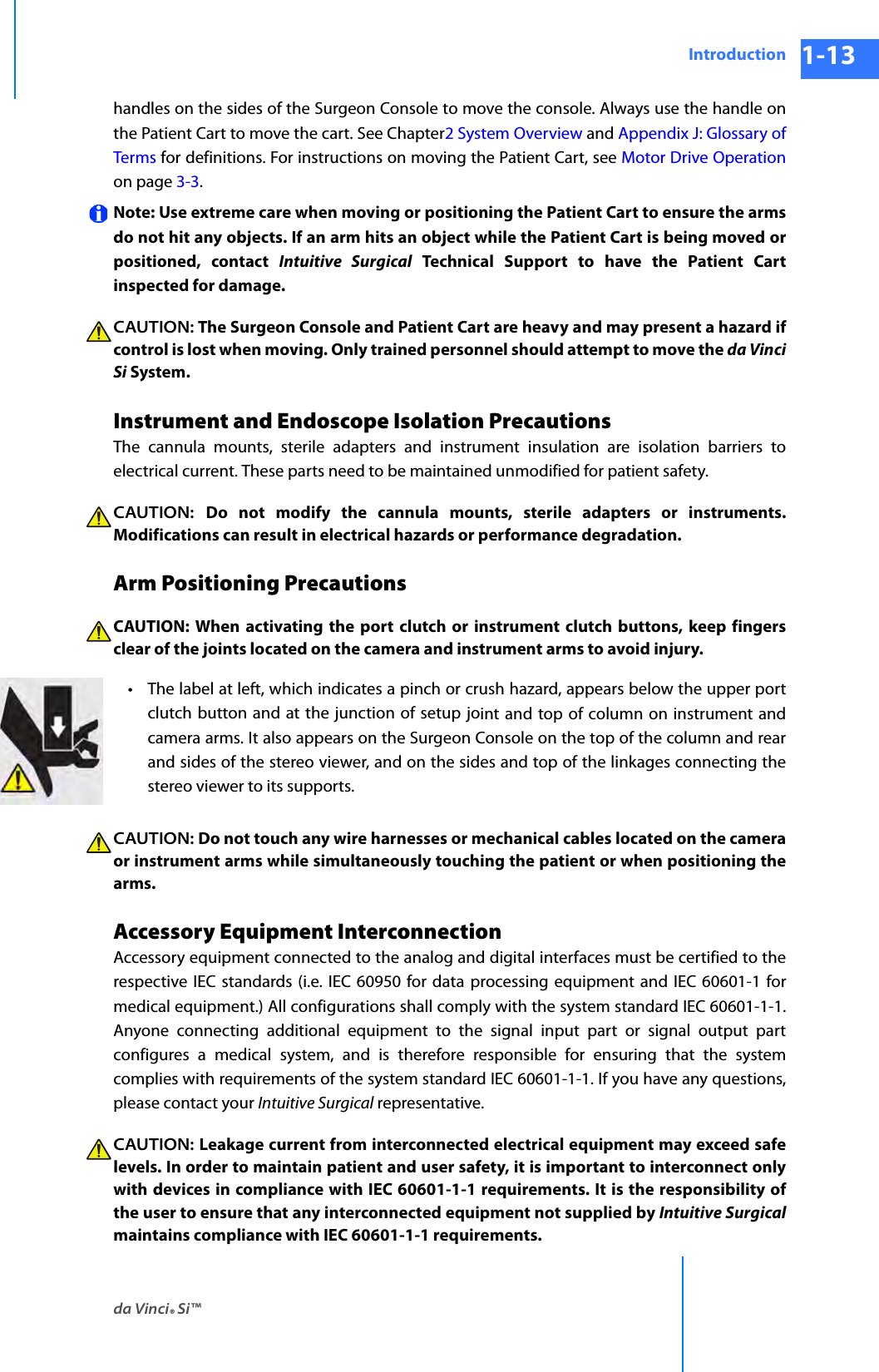 da Vinci® Si™Introduction 1-13DRAFT/PRE-RELEASE/CONFIDENTIAL 10/9/14handles on the sides of the Surgeon Console to move the console. Always use the handle on the Patient Cart to move the cart. See Chapter2 System Overview and Appendix J: Glossary of Terms for definitions. For instructions on moving the Patient Cart, see Motor Drive Operation on page 3-3. Note: Use extreme care when moving or positioning the Patient Cart to ensure the arms do not hit any objects. If an arm hits an object while the Patient Cart is being moved or positioned, contact Intuitive Surgical Technical Support to have the Patient Cart inspected for damage.CAUTION: The Surgeon Console and Patient Cart are heavy and may present a hazard if control is lost when moving. Only trained personnel should attempt to move the da Vinci Si System. Instrument and Endoscope Isolation PrecautionsThe cannula mounts, sterile adapters and instrument insulation are isolation barriers to electrical current. These parts need to be maintained unmodified for patient safety. CAUTION:  Do not modify the cannula mounts, sterile adapters or instruments. Modifications can result in electrical hazards or performance degradation. Arm Positioning PrecautionsCAUTION: When activating the port clutch or instrument clutch buttons, keep fingers clear of the joints located on the camera and instrument arms to avoid injury. •The label at left, which indicates a pinch or crush hazard, appears below the upper port clutch button and at the junction of setup joint and top of column on instrument and camera arms. It also appears on the Surgeon Console on the top of the column and rear and sides of the stereo viewer, and on the sides and top of the linkages connecting the stereo viewer to its supports.CAUTION: Do not touch any wire harnesses or mechanical cables located on the camera or instrument arms while simultaneously touching the patient or when positioning the arms. Accessory Equipment InterconnectionAccessory equipment connected to the analog and digital interfaces must be certified to the respective IEC standards (i.e. IEC 60950 for data processing equipment and IEC 60601-1 for medical equipment.) All configurations shall comply with the system standard IEC 60601-1-1. Anyone connecting additional equipment to the signal input part or signal output part configures a medical system, and is therefore responsible for ensuring that the system complies with requirements of the system standard IEC 60601-1-1. If you have any questions, please contact your Intuitive Surgical representative. CAUTION: Leakage current from interconnected electrical equipment may exceed safe levels. In order to maintain patient and user safety, it is important to interconnect only with devices in compliance with IEC 60601-1-1 requirements. It is the responsibility of the user to ensure that any interconnected equipment not supplied by Intuitive Surgicalmaintains compliance with IEC 60601-1-1 requirements.