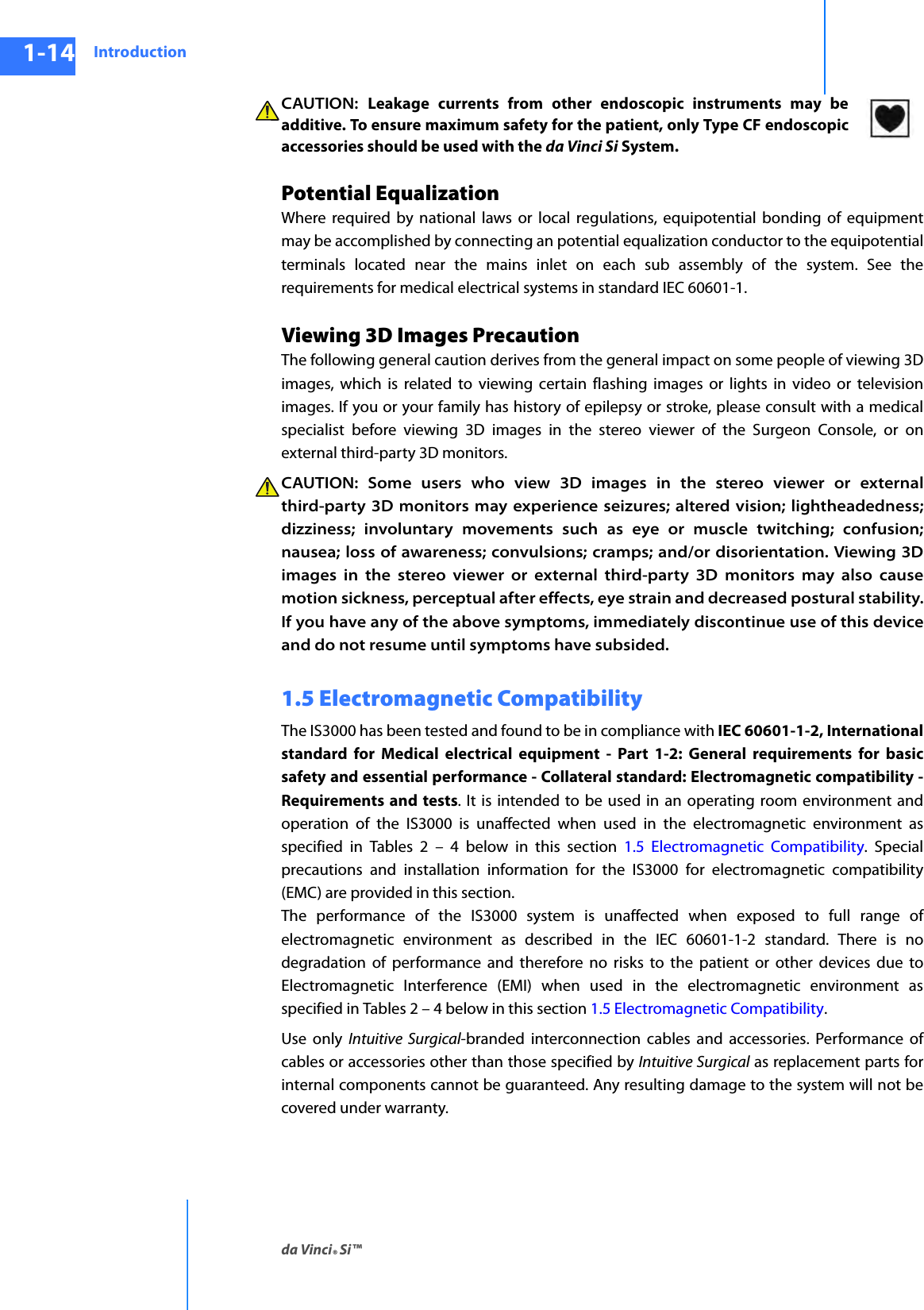 Introductionda Vinci® Si™1-14DRAFT/PRE-RELEASE/CONFIDENTIAL10/9/14CAUTION:  Leakage currents from other endoscopic instruments may be additive. To ensure maximum safety for the patient, only Type CF endoscopic accessories should be used with the da Vinci Si System.Potential EqualizationWhere required by national laws or local regulations, equipotential bonding of equipmentmay be accomplished by connecting an potential equalization conductor to the equipotentialterminals located near the mains inlet on each sub assembly of the system. See therequirements for medical electrical systems in standard IEC 60601-1.Viewing 3D Images PrecautionThe following general caution derives from the general impact on some people of viewing 3D images, which is related to viewing certain flashing images or lights in video or television images. If you or your family has history of epilepsy or stroke, please consult with a medical specialist before viewing 3D images in the stereo viewer of the Surgeon Console, or on external third-party 3D monitors. CAUTION: Some users who view 3D images in the stereo viewer or external third-party 3D monitors may experience seizures; altered vision; lightheadedness; dizziness; involuntary movements such as eye or muscle twitching; confusion; nausea; loss of awareness; convulsions; cramps; and/or disorientation. Viewing 3D images in the stereo viewer or external third-party 3D monitors may also cause motion sickness, perceptual after effects, eye strain and decreased postural stability. If you have any of the above symptoms, immediately discontinue use of this device and do not resume until symptoms have subsided.1.5 Electromagnetic CompatibilityThe IS3000 has been tested and found to be in compliance with IEC 60601-1-2, International standard for Medical electrical equipment - Part 1-2: General requirements for basic safety and essential performance - Collateral standard: Electromagnetic compatibility - Requirements and tests. It is intended to be used in an operating room environment and operation of the IS3000 is unaffected when used in the electromagnetic environment as specified in Tables 2 – 4 below in this section 1.5 Electromagnetic Compatibility. Special precautions and installation information for the IS3000 for electromagnetic compatibility (EMC) are provided in this section.The performance of the IS3000 system is unaffected when exposed to full range of electromagnetic environment as described in the IEC 60601-1-2 standard. There is no degradation of performance and therefore no risks to the patient or other devices due to Electromagnetic Interference (EMI) when used in the electromagnetic environment as specified in Tables 2 – 4 below in this section 1.5 Electromagnetic Compatibility.Use only Intuitive Surgical-branded interconnection cables and accessories. Performance of cables or accessories other than those specified by Intuitive Surgical as replacement parts for internal components cannot be guaranteed. Any resulting damage to the system will not be covered under warranty. 
