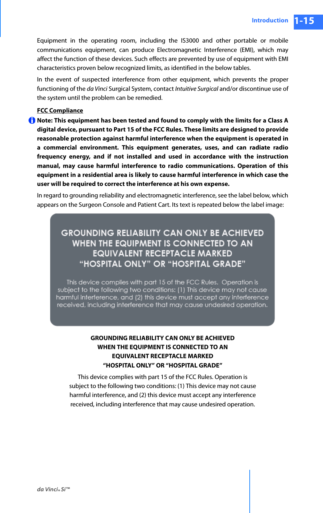 da Vinci® Si™Introduction 1-15DRAFT/PRE-RELEASE/CONFIDENTIAL 10/9/14Equipment in the operating room, including the IS3000 and other portable or mobile communications equipment, can produce Electromagnetic Interference (EMI), which may affect the function of these devices. Such effects are prevented by use of equipment with EMI characteristics proven below recognized limits, as identified in the below tables.In the event of suspected interference from other equipment, which prevents the proper functioning of the da Vinci Surgical System, contact Intuitive Surgical and/or discontinue use of the system until the problem can be remedied.FCC ComplianceNote: This equipment has been tested and found to comply with the limits for a Class A digital device, pursuant to Part 15 of the FCC Rules. These limits are designed to provide reasonable protection against harmful interference when the equipment is operated in a commercial environment. This equipment generates, uses, and can radiate radio frequency energy, and if not installed and used in accordance with the instruction manual, may cause harmful interference to radio communications. Operation of this equipment in a residential area is likely to cause harmful interference in which case the user will be required to correct the interference at his own expense. In regard to grounding reliability and electromagnetic interference, see the label below, which appears on the Surgeon Console and Patient Cart. Its text is repeated below the label image:GROUNDING RELIABILITY CAN ONLY BE ACHIEVEDWHEN THE EQUIPMENT IS CONNECTED TO ANEQUIVALENT RECEPTACLE MARKED“HOSPITAL ONLY” OR “HOSPITAL GRADE”This device complies with part 15 of the FCC Rules. Operation issubject to the following two conditions: (1) This device may not causeharmful interference, and (2) this device must accept any interferencereceived, including interference that may cause undesired operation.