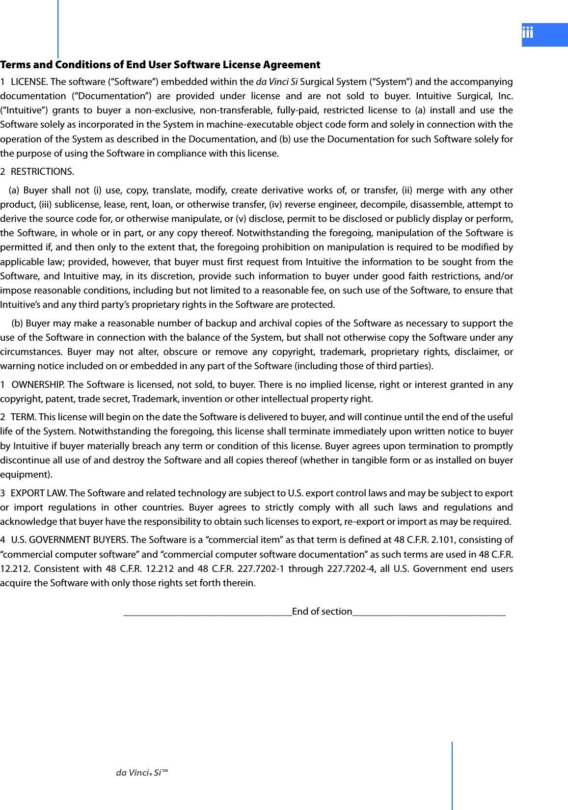 da Vinci® Si™iiiDRAFT/PRE-RELEASE/CONFIDENTIAL 10/9/14Terms and Conditions of End User Software License Agreement 1  LICENSE. The software (“Software”) embedded within the da Vinci Si Surgical System (“System”) and the accompanying documentation (“Documentation”) are provided under license and are not sold to buyer. Intuitive Surgical, Inc. (“Intuitive”) grants to buyer a non-exclusive, non-transferable, fully-paid, restricted license to (a) install and use the Software solely as incorporated in the System in machine-executable object code form and solely in connection with the operation of the System as described in the Documentation, and (b) use the Documentation for such Software solely for the purpose of using the Software in compliance with this license. 2 RESTRICTIONS.   (a) Buyer shall not (i) use, copy, translate, modify, create derivative works of, or transfer, (ii) merge with any other product, (iii) sublicense, lease, rent, loan, or otherwise transfer, (iv) reverse engineer, decompile, disassemble, attempt to derive the source code for, or otherwise manipulate, or (v) disclose, permit to be disclosed or publicly display or perform, the Software, in whole or in part, or any copy thereof. Notwithstanding the foregoing, manipulation of the Software is permitted if, and then only to the extent that, the foregoing prohibition on manipulation is required to be modified by applicable law; provided, however, that buyer must first request from Intuitive the information to be sought from the Software, and Intuitive may, in its discretion, provide such information to buyer under good faith restrictions, and/or impose reasonable conditions, including but not limited to a reasonable fee, on such use of the Software, to ensure that Intuitive’s and any third party’s proprietary rights in the Software are protected.   (b) Buyer may make a reasonable number of backup and archival copies of the Software as necessary to support the use of the Software in connection with the balance of the System, but shall not otherwise copy the Software under any circumstances. Buyer may not alter, obscure or remove any copyright, trademark, proprietary rights, disclaimer, or warning notice included on or embedded in any part of the Software (including those of third parties). 1  OWNERSHIP. The Software is licensed, not sold, to buyer. There is no implied license, right or interest granted in any copyright, patent, trade secret, Trademark, invention or other intellectual property right. 2  TERM. This license will begin on the date the Software is delivered to buyer, and will continue until the end of the useful life of the System. Notwithstanding the foregoing, this license shall terminate immediately upon written notice to buyer by Intuitive if buyer materially breach any term or condition of this license. Buyer agrees upon termination to promptly discontinue all use of and destroy the Software and all copies thereof (whether in tangible form or as installed on buyer equipment). 3  EXPORT LAW. The Software and related technology are subject to U.S. export control laws and may be subject to export or import regulations in other countries. Buyer agrees to strictly comply with all such laws and regulations and acknowledge that buyer have the responsibility to obtain such licenses to export, re-export or import as may be required. 4  U.S. GOVERNMENT BUYERS. The Software is a “commercial item” as that term is defined at 48 C.F.R. 2.101, consisting of “commercial computer software” and “commercial computer software documentation” as such terms are used in 48 C.F.R. 12.212. Consistent with 48 C.F.R. 12.212 and 48 C.F.R. 227.7202-1 through 227.7202-4, all U.S. Government end users acquire the Software with only those rights set forth therein. _________________________________End of section______________________________