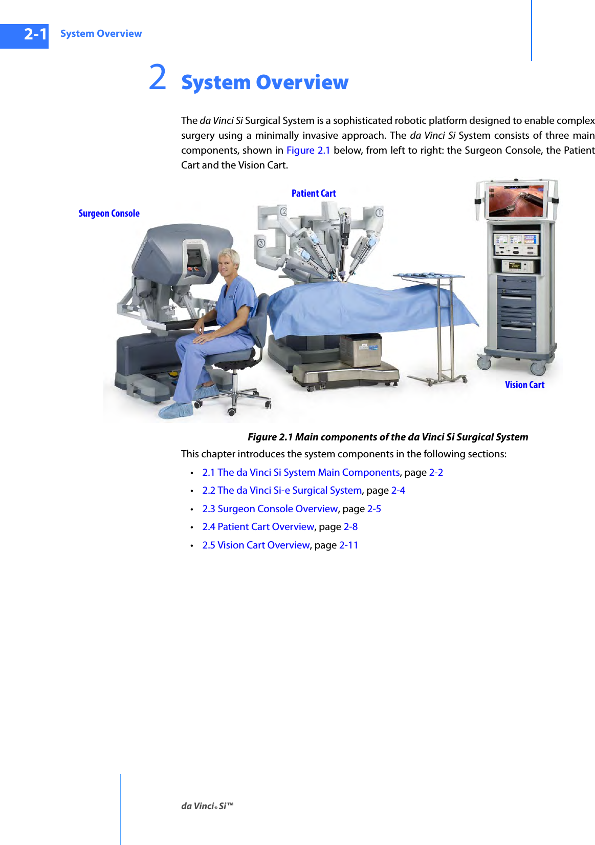 System Overviewda Vinci® Si™2-1DRAFT/PRE-RELEASE/CONFIDENTIAL10/9/142System OverviewThe da Vinci Si Surgical System is a sophisticated robotic platform designed to enable complex surgery using a minimally invasive approach. The da Vinci Si System consists of three main components, shown in Figure 2.1 below, from left to right: the Surgeon Console, the Patient Cart and the Vision Cart.Figure 2.1 Main components of the da Vinci Si Surgical SystemThis chapter introduces the system components in the following sections:•2.1 The da Vinci Si System Main Components, page 2-2•2.2 The da Vinci Si-e Surgical System, page 2-4•2.3 Surgeon Console Overview, page 2-5•2.4 Patient Cart Overview, page 2-8•2.5 Vision Cart Overview, page 2-11Surgeon ConsolePatient CartVision Cart