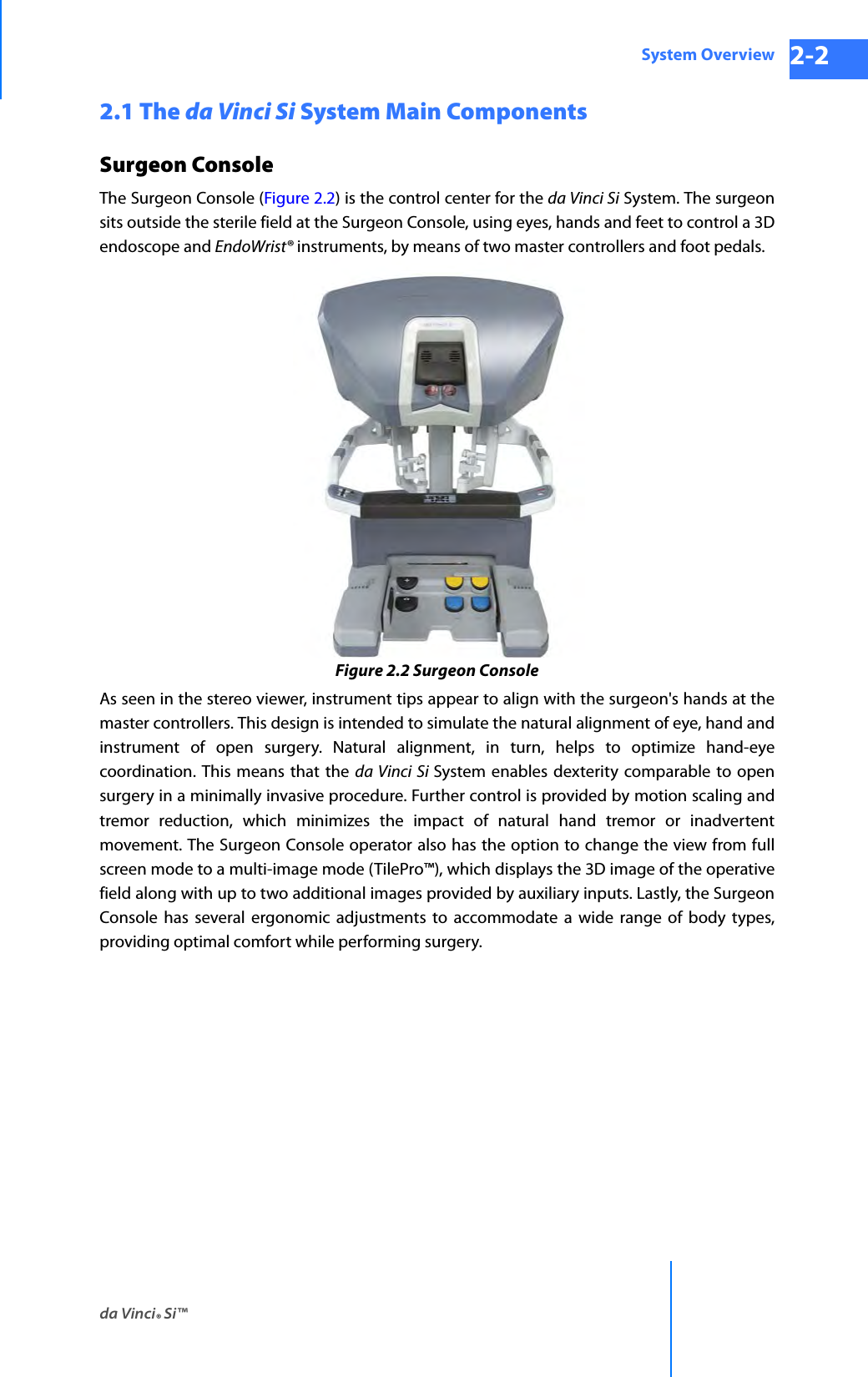 da Vinci® Si™System Overview 2-2DRAFT/PRE-RELEASE/CONFIDENTIAL 10/9/142.1 The da Vinci Si System Main Components Surgeon ConsoleThe Surgeon Console (Figure 2.2) is the control center for the da Vinci Si System. The surgeon sits outside the sterile field at the Surgeon Console, using eyes, hands and feet to control a 3D endoscope and EndoWrist® instruments, by means of two master controllers and foot pedals.Figure 2.2 Surgeon ConsoleAs seen in the stereo viewer, instrument tips appear to align with the surgeon&apos;s hands at the master controllers. This design is intended to simulate the natural alignment of eye, hand and instrument of open surgery. Natural alignment, in turn, helps to optimize hand-eye coordination. This means that the da Vinci Si System enables dexterity comparable to open surgery in a minimally invasive procedure. Further control is provided by motion scaling and tremor reduction, which minimizes the impact of natural hand tremor or inadvertent movement. The Surgeon Console operator also has the option to change the view from full screen mode to a multi-image mode (TilePro™), which displays the 3D image of the operative field along with up to two additional images provided by auxiliary inputs. Lastly, the Surgeon Console has several ergonomic adjustments to accommodate a wide range of body types, providing optimal comfort while performing surgery.