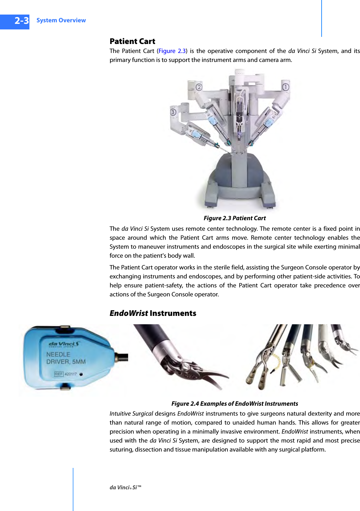 System Overviewda Vinci® Si™2-3DRAFT/PRE-RELEASE/CONFIDENTIAL10/9/14Patient CartThe Patient Cart (Figure 2.3) is the operative component of the da Vinci Si System, and its primary function is to support the instrument arms and camera arm. Figure 2.3 Patient CartThe  da Vinci Si System uses remote center technology. The remote center is a fixed point in space around which the Patient Cart arms move. Remote center technology enables the System to maneuver instruments and endoscopes in the surgical site while exerting minimal force on the patient&apos;s body wall. The Patient Cart operator works in the sterile field, assisting the Surgeon Console operator by exchanging instruments and endoscopes, and by performing other patient-side activities. To help ensure patient-safety, the actions of the Patient Cart operator take precedence over actions of the Surgeon Console operator.EndoWrist Instruments Figure 2.4 Examples of EndoWrist InstrumentsIntuitive Surgical designs EndoWrist instruments to give surgeons natural dexterity and more than natural range of motion, compared to unaided human hands. This allows for greater precision when operating in a minimally invasive environment. EndoWrist instruments, when used with the da Vinci Si System, are designed to support the most rapid and most precise suturing, dissection and tissue manipulation available with any surgical platform. 