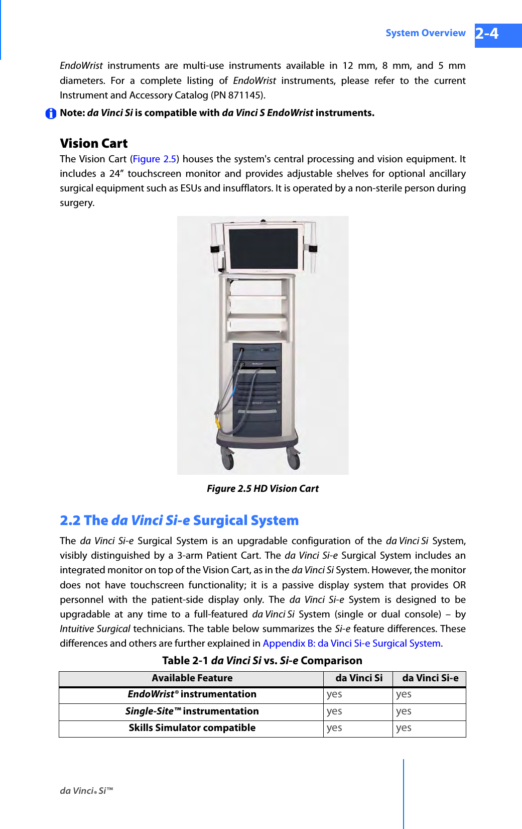 da Vinci® Si™System Overview 2-4DRAFT/PRE-RELEASE/CONFIDENTIAL 10/9/14EndoWrist instruments are multi-use instruments available in 12 mm, 8 mm, and 5 mm diameters. For a complete listing of EndoWrist instruments, please refer to the current Instrument and Accessory Catalog (PN 871145).Note: da Vinci Si is compatible with da Vinci S EndoWrist instruments.Vision CartThe Vision Cart (Figure 2.5) houses the system&apos;s central processing and vision equipment. It includes a 24” touchscreen monitor and provides adjustable shelves for optional ancillary surgical equipment such as ESUs and insufflators. It is operated by a non-sterile person during surgery.Figure 2.5 HD Vision Cart2.2 The da Vinci Si-e Surgical SystemThe  da Vinci Si-e Surgical System is an upgradable configuration of the da Vinci Si System, visibly distinguished by a 3-arm Patient Cart. The da Vinci Si-e Surgical System includes an integrated monitor on top of the Vision Cart, as in the da Vinci Si System. However, the monitor does not have touchscreen functionality; it is a passive display system that provides OR personnel with the patient-side display only. The da Vinci Si-e System is designed to be upgradable at any time to a full-featured da Vinci Si System (single or dual console) – by Intuitive Surgical technicians. The table below summarizes the Si-e feature differences. These differences and others are further explained in Appendix B: da Vinci Si-e Surgical System. Table 2-1 da Vinci Si vs. Si-e ComparisonAvailable Feature da Vinci Si da Vinci Si-eEndoWrist® instrumentation yes yesSingle-Site™ instrumentation yes yesSkills Simulator compatible yes yes