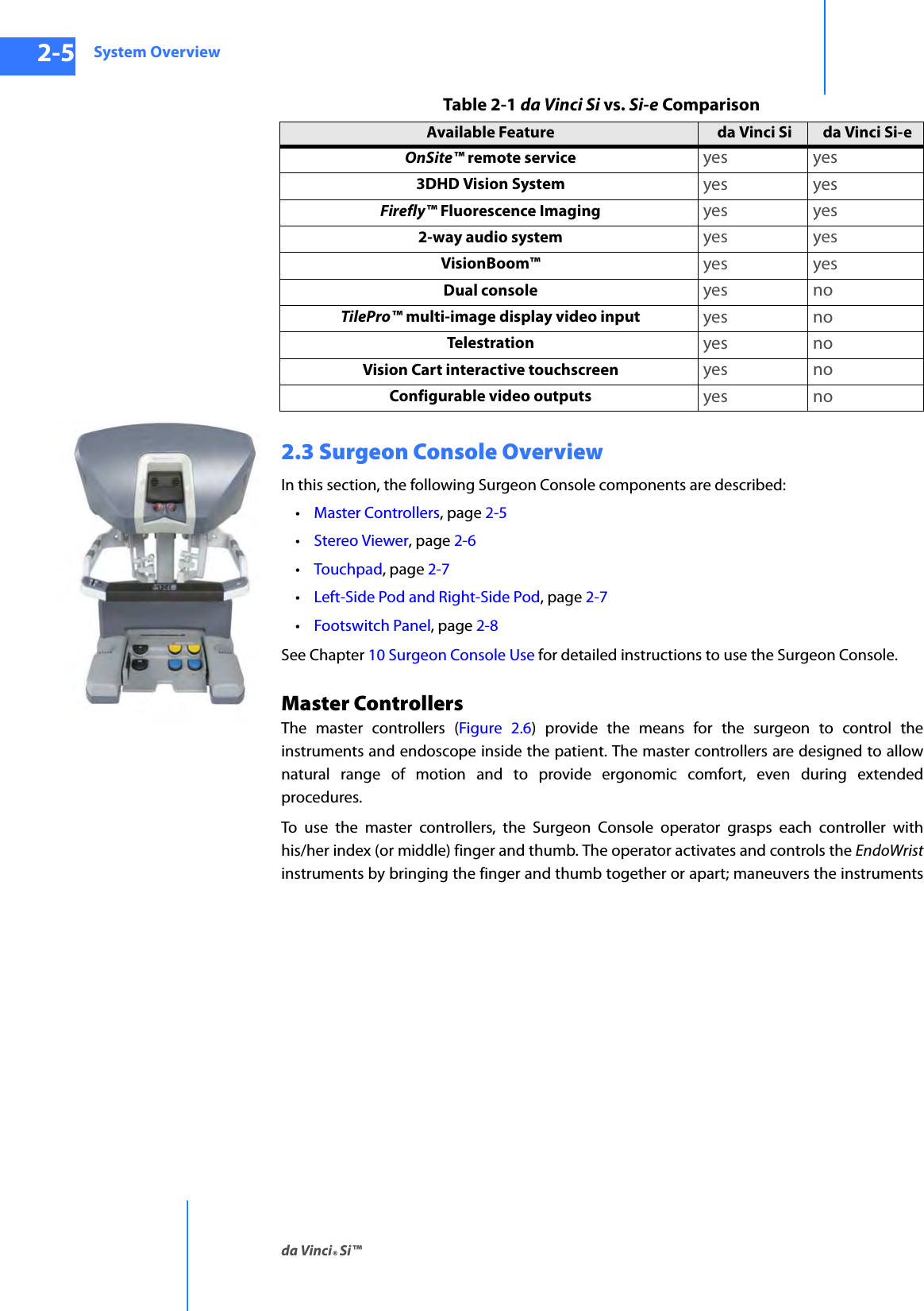 System Overviewda Vinci® Si™2-5DRAFT/PRE-RELEASE/CONFIDENTIAL10/9/142.3 Surgeon Console OverviewIn this section, the following Surgeon Console components are described: •Master Controllers, page 2-5 •Stereo Viewer, page 2-6 •Touchpad, page 2-7•Left-Side Pod and Right-Side Pod, page 2-7•Footswitch Panel, page 2-8See Chapter 10 Surgeon Console Use for detailed instructions to use the Surgeon Console.Master Controllers The master controllers (Figure 2.6) provide the means for the surgeon to control the instruments and endoscope inside the patient. The master controllers are designed to allow natural range of motion and to provide ergonomic comfort, even during extended procedures. To use the master controllers, the Surgeon Console operator grasps each controller with his/her index (or middle) finger and thumb. The operator activates and controls the EndoWristinstruments by bringing the finger and thumb together or apart; maneuvers the instruments OnSite™ remote service yes yes3DHD Vision System yes yesFirefly™ Fluorescence Imaging yes yes2-way audio system yes yesVisionBoom™ yes yesDual console yes noTilePro™ multi-image display video input yes noTelestration yes noVision Cart interactive touchscreen yes noConfigurable video outputs yes noTable 2-1 da Vinci Si vs. Si-e ComparisonAvailable Feature da Vinci Si da Vinci Si-e