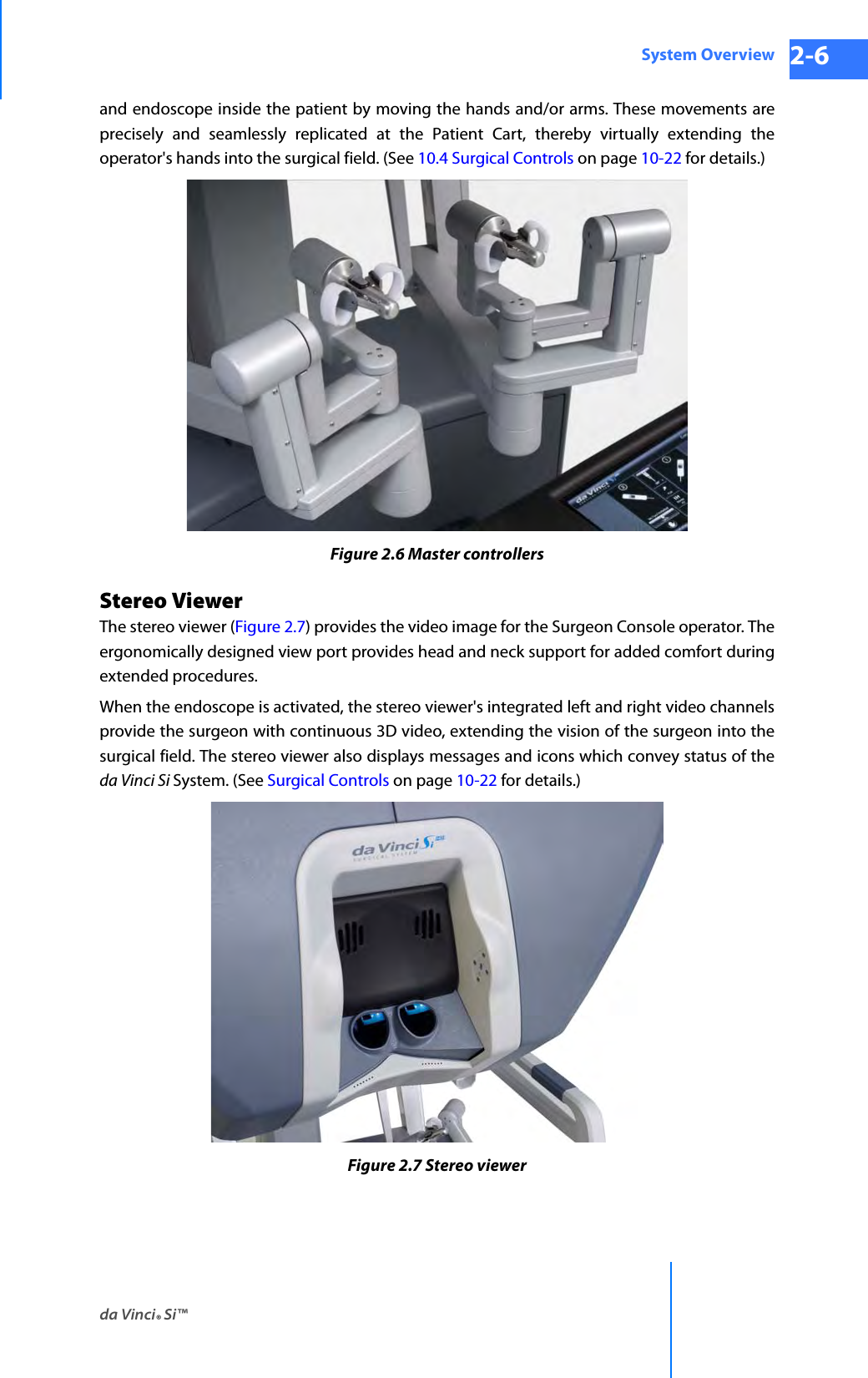 da Vinci® Si™System Overview 2-6DRAFT/PRE-RELEASE/CONFIDENTIAL 10/9/14and endoscope inside the patient by moving the hands and/or arms. These movements are precisely and seamlessly replicated at the Patient Cart, thereby virtually extending the operator&apos;s hands into the surgical field. (See 10.4 Surgical Controls on page 10-22 for details.)Figure 2.6 Master controllersStereo Viewer The stereo viewer (Figure 2.7) provides the video image for the Surgeon Console operator. The ergonomically designed view port provides head and neck support for added comfort during extended procedures. When the endoscope is activated, the stereo viewer&apos;s integrated left and right video channels provide the surgeon with continuous 3D video, extending the vision of the surgeon into the surgical field. The stereo viewer also displays messages and icons which convey status of the da Vinci Si System. (See Surgical Controls on page 10-22 for details.) Figure 2.7 Stereo viewer