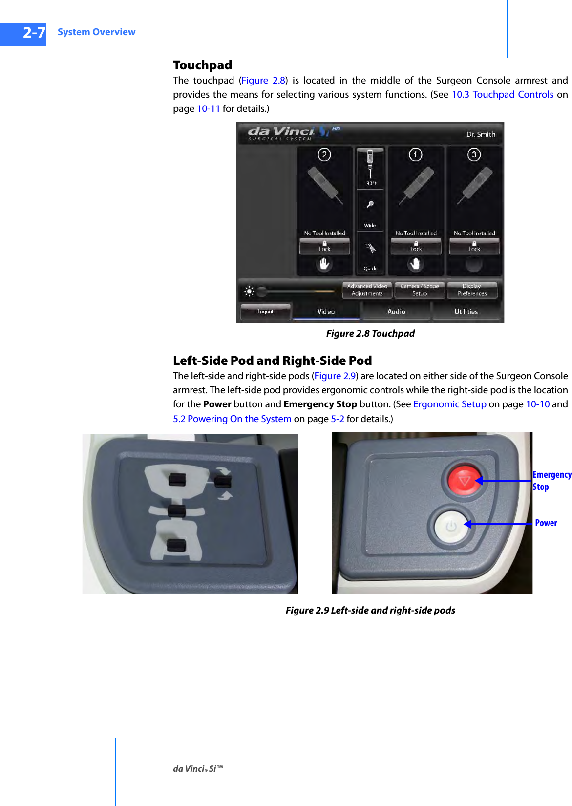 System Overviewda Vinci® Si™2-7DRAFT/PRE-RELEASE/CONFIDENTIAL10/9/14TouchpadThe touchpad (Figure 2.8) is located in the middle of the Surgeon Console armrest and provides the means for selecting various system functions. (See 10.3 Touchpad Controls on page 10-11 for details.)Figure 2.8 TouchpadLeft-Side Pod and Right-Side PodThe left-side and right-side pods (Figure 2.9) are located on either side of the Surgeon Console armrest. The left-side pod provides ergonomic controls while the right-side pod is the location for the Power button and Emergency Stop button. (See Ergonomic Setup on page 10-10 and 5.2 Powering On the System on page 5-2 for details.)Figure 2.9 Left-side and right-side podsEmergencyStopPower