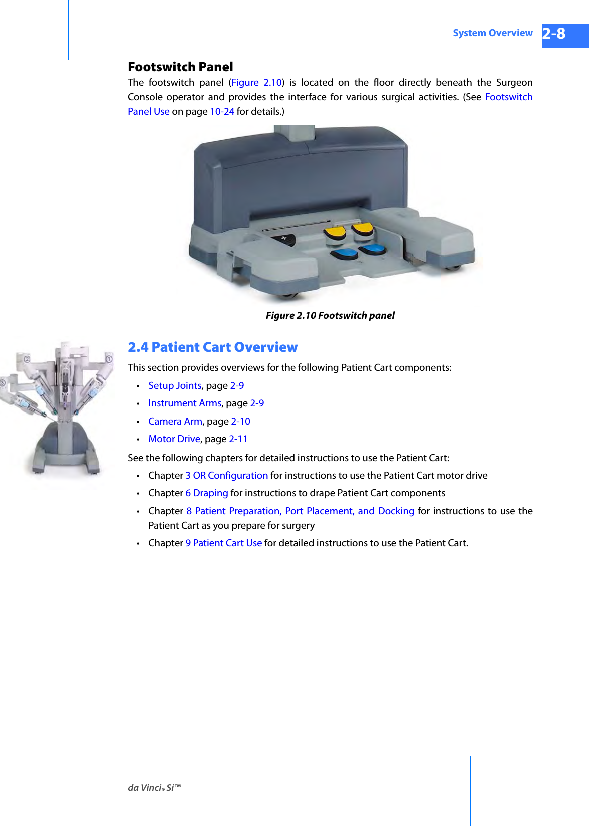 da Vinci® Si™System Overview 2-8DRAFT/PRE-RELEASE/CONFIDENTIAL 10/9/14Footswitch PanelThe footswitch panel (Figure 2.10) is located on the floor directly beneath the Surgeon Console operator and provides the interface for various surgical activities. (See Footswitch Panel Use on page 10-24 for details.)Figure 2.10 Footswitch panel2.4 Patient Cart OverviewThis section provides overviews for the following Patient Cart components: •Setup Joints, page 2-9 •Instrument Arms, page 2-9 •Camera Arm, page 2-10 •Motor Drive, page 2-11See the following chapters for detailed instructions to use the Patient Cart:•Chapter 3 OR Configuration for instructions to use the Patient Cart motor drive•Chapter 6 Draping for instructions to drape Patient Cart components•Chapter 8 Patient Preparation, Port Placement, and Docking for instructions to use the Patient Cart as you prepare for surgery•Chapter 9 Patient Cart Use for detailed instructions to use the Patient Cart.