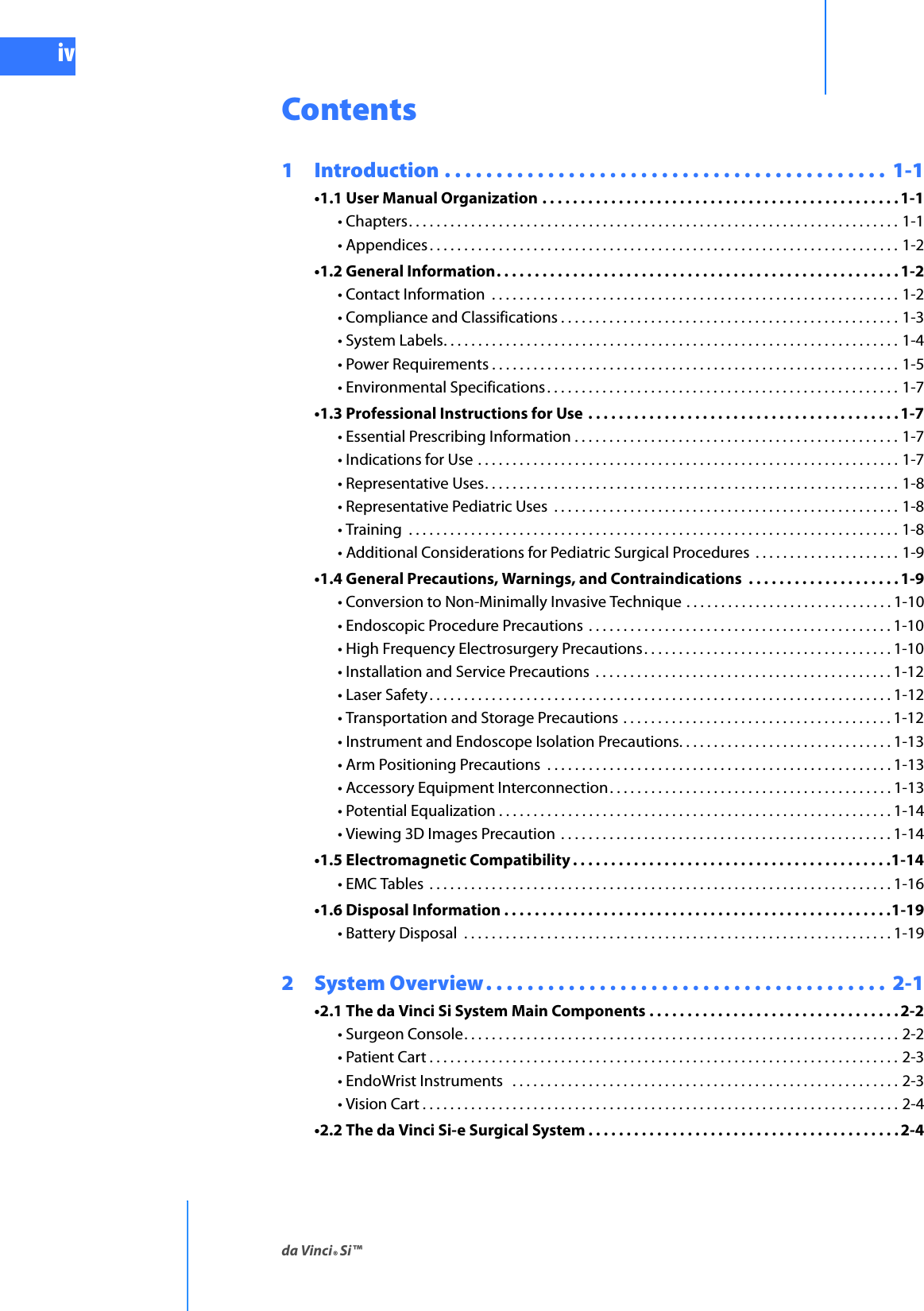 da Vinci® Si™ivDRAFT/PRE-RELEASE/CONFIDENTIAL10/9/14Contents1  Introduction . . . . . . . . . . . . . . . . . . . . . . . . . . . . . . . . . . . . . . . . . . .  1-1•1.1 User Manual Organization . . . . . . . . . . . . . . . . . . . . . . . . . . . . . . . . . . . . . . . . . . . . . . .1-1• Chapters. . . . . . . . . . . . . . . . . . . . . . . . . . . . . . . . . . . . . . . . . . . . . . . . . . . . . . . . . . . . . . . . . . . . . . . 1-1• Appendices . . . . . . . . . . . . . . . . . . . . . . . . . . . . . . . . . . . . . . . . . . . . . . . . . . . . . . . . . . . . . . . . . . . . 1-2•1.2 General Information. . . . . . . . . . . . . . . . . . . . . . . . . . . . . . . . . . . . . . . . . . . . . . . . . . . . .1-2• Contact Information  . . . . . . . . . . . . . . . . . . . . . . . . . . . . . . . . . . . . . . . . . . . . . . . . . . . . . . . . . . . 1-2• Compliance and Classifications . . . . . . . . . . . . . . . . . . . . . . . . . . . . . . . . . . . . . . . . . . . . . . . . . 1-3• System Labels. . . . . . . . . . . . . . . . . . . . . . . . . . . . . . . . . . . . . . . . . . . . . . . . . . . . . . . . . . . . . . . . . . 1-4• Power Requirements . . . . . . . . . . . . . . . . . . . . . . . . . . . . . . . . . . . . . . . . . . . . . . . . . . . . . . . . . . . 1-5• Environmental Specifications. . . . . . . . . . . . . . . . . . . . . . . . . . . . . . . . . . . . . . . . . . . . . . . . . . . 1-7•1.3 Professional Instructions for Use . . . . . . . . . . . . . . . . . . . . . . . . . . . . . . . . . . . . . . . . . 1-7• Essential Prescribing Information . . . . . . . . . . . . . . . . . . . . . . . . . . . . . . . . . . . . . . . . . . . . . . . 1-7• Indications for Use . . . . . . . . . . . . . . . . . . . . . . . . . . . . . . . . . . . . . . . . . . . . . . . . . . . . . . . . . . . . . 1-7• Representative Uses. . . . . . . . . . . . . . . . . . . . . . . . . . . . . . . . . . . . . . . . . . . . . . . . . . . . . . . . . . . . 1-8• Representative Pediatric Uses  . . . . . . . . . . . . . . . . . . . . . . . . . . . . . . . . . . . . . . . . . . . . . . . . . . 1-8• Training  . . . . . . . . . . . . . . . . . . . . . . . . . . . . . . . . . . . . . . . . . . . . . . . . . . . . . . . . . . . . . . . . . . . . . . . 1-8• Additional Considerations for Pediatric Surgical Procedures  . . . . . . . . . . . . . . . . . . . . . 1-9•1.4 General Precautions, Warnings, and Contraindications  . . . . . . . . . . . . . . . . . . . . 1-9• Conversion to Non-Minimally Invasive Technique . . . . . . . . . . . . . . . . . . . . . . . . . . . . . . 1-10• Endoscopic Procedure Precautions  . . . . . . . . . . . . . . . . . . . . . . . . . . . . . . . . . . . . . . . . . . . . 1-10• High Frequency Electrosurgery Precautions. . . . . . . . . . . . . . . . . . . . . . . . . . . . . . . . . . . . 1-10• Installation and Service Precautions  . . . . . . . . . . . . . . . . . . . . . . . . . . . . . . . . . . . . . . . . . . . 1-12• Laser Safety. . . . . . . . . . . . . . . . . . . . . . . . . . . . . . . . . . . . . . . . . . . . . . . . . . . . . . . . . . . . . . . . . . . 1-12• Transportation and Storage Precautions . . . . . . . . . . . . . . . . . . . . . . . . . . . . . . . . . . . . . . . 1-12• Instrument and Endoscope Isolation Precautions. . . . . . . . . . . . . . . . . . . . . . . . . . . . . . . 1-13• Arm Positioning Precautions  . . . . . . . . . . . . . . . . . . . . . . . . . . . . . . . . . . . . . . . . . . . . . . . . . .1-13• Accessory Equipment Interconnection. . . . . . . . . . . . . . . . . . . . . . . . . . . . . . . . . . . . . . . . . 1-13• Potential Equalization . . . . . . . . . . . . . . . . . . . . . . . . . . . . . . . . . . . . . . . . . . . . . . . . . . . . . . . . . 1-14• Viewing 3D Images Precaution  . . . . . . . . . . . . . . . . . . . . . . . . . . . . . . . . . . . . . . . . . . . . . . . . 1-14•1.5 Electromagnetic Compatibility . . . . . . . . . . . . . . . . . . . . . . . . . . . . . . . . . . . . . . . . . .1-14• EMC Tables  . . . . . . . . . . . . . . . . . . . . . . . . . . . . . . . . . . . . . . . . . . . . . . . . . . . . . . . . . . . . . . . . . . . 1-16•1.6 Disposal Information . . . . . . . . . . . . . . . . . . . . . . . . . . . . . . . . . . . . . . . . . . . . . . . . . . .1-19• Battery Disposal  . . . . . . . . . . . . . . . . . . . . . . . . . . . . . . . . . . . . . . . . . . . . . . . . . . . . . . . . . . . . . . 1-192  System Overview. . . . . . . . . . . . . . . . . . . . . . . . . . . . . . . . . . . . . . .  2-1•2.1 The da Vinci Si System Main Components . . . . . . . . . . . . . . . . . . . . . . . . . . . . . . . . . 2-2• Surgeon Console. . . . . . . . . . . . . . . . . . . . . . . . . . . . . . . . . . . . . . . . . . . . . . . . . . . . . . . . . . . . . . . 2-2• Patient Cart . . . . . . . . . . . . . . . . . . . . . . . . . . . . . . . . . . . . . . . . . . . . . . . . . . . . . . . . . . . . . . . . . . . . 2-3• EndoWrist Instruments   . . . . . . . . . . . . . . . . . . . . . . . . . . . . . . . . . . . . . . . . . . . . . . . . . . . . . . . . 2-3• Vision Cart . . . . . . . . . . . . . . . . . . . . . . . . . . . . . . . . . . . . . . . . . . . . . . . . . . . . . . . . . . . . . . . . . . . . . 2-4•2.2 The da Vinci Si-e Surgical System . . . . . . . . . . . . . . . . . . . . . . . . . . . . . . . . . . . . . . . . . 2-4
