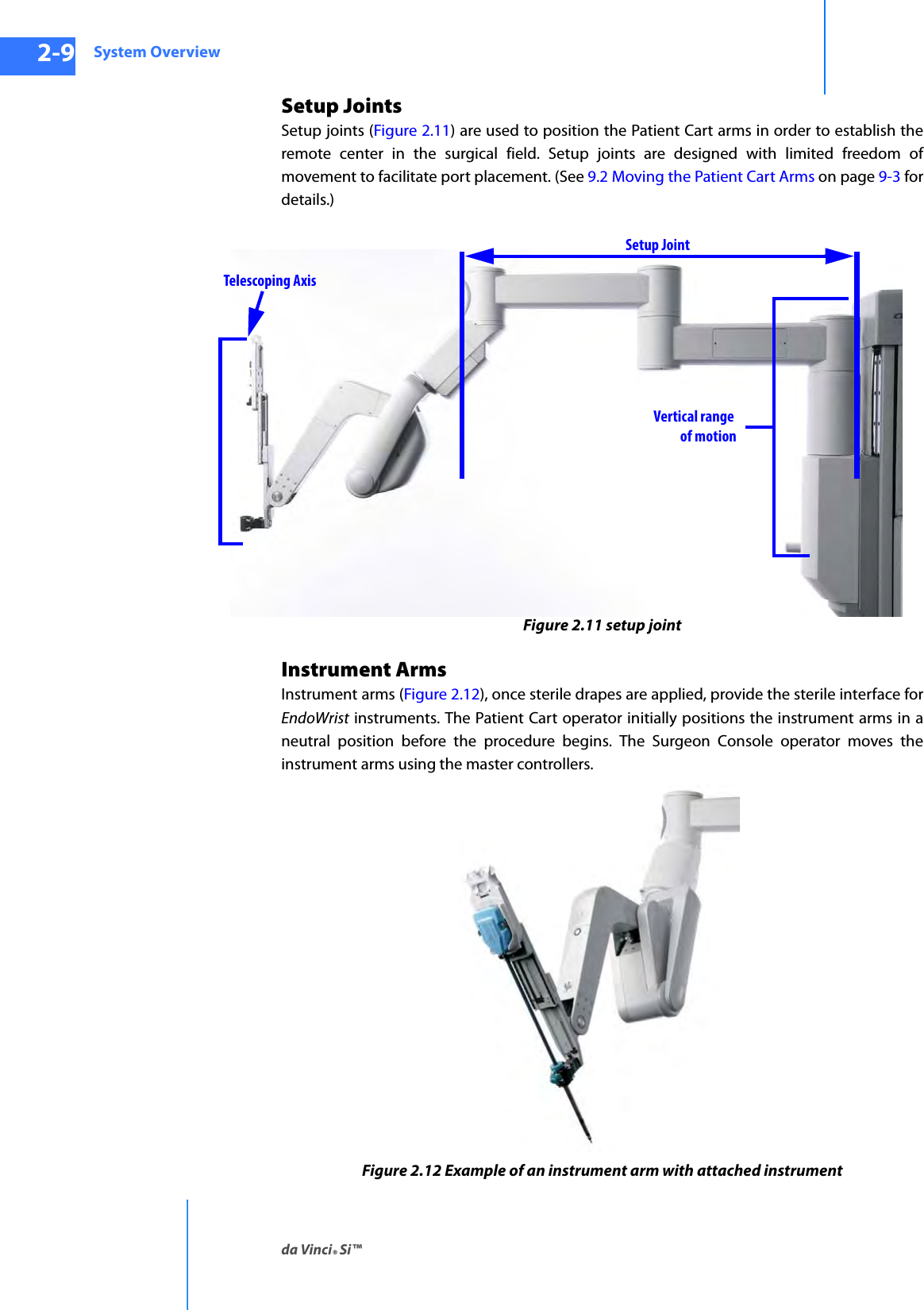 System Overviewda Vinci® Si™2-9DRAFT/PRE-RELEASE/CONFIDENTIAL10/9/14Setup Joints Setup joints (Figure 2.11) are used to position the Patient Cart arms in order to establish the remote center in the surgical field. Setup joints are designed with limited freedom of movement to facilitate port placement. (See 9.2 Moving the Patient Cart Arms on page 9-3 for details.)Figure 2.11 setup jointInstrument ArmsInstrument arms (Figure 2.12), once sterile drapes are applied, provide the sterile interface for EndoWrist instruments. The Patient Cart operator initially positions the instrument arms in a neutral position before the procedure begins. The Surgeon Console operator moves the instrument arms using the master controllers.Figure 2.12 Example of an instrument arm with attached instrumentVertical rangeof motionSetup JointTelescoping Axis